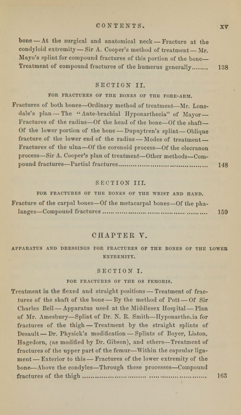 bone — At the surgical and anatomical neck — Fracture at the condyloid extremity—Sir A. Cooper's method of treatment—Mr. Mayo's splint for compound fractures of this portion of the bone— Treatment of compound fractures of the humerus generally 138 SECTION II. FOR FRACTURES OF THE BONES OF THE FORE-ARM. Fractures of both bones—Ordinary method of treatment—Mr. Lons- dale's plan — The  Ante-brachial Hyponarthecia of Mayor — Fractures of the radius—Of the head of the bone—Of the shaft— Of the lower portion of the bone — Dupuytren's splint—Oblique fracture of the lower end of the radius — Modes of treatment — Fractures of the ulna—Of the coronoid process—Of the olecranon process—Sir A. Cooper's plan of treatment—Other methods—Com- pound fractures—Partial fractures 148 SECTION III. FOR FRACTURES OF THE BONES OF THE WRIST AND HAND. Fracture of the carpal bones—Of the metacarpal bones—Of the pha- langes—Compound fractures 159 CHAPTER V. APPARATUS AND DRESSINGS FOR FRACTURES OF THE BONES OF THE LOWER EXTREMITY. SECTION I. FOR FRACTURES OF THE OS FEMORIS. Treatment in the flexed and straight positions — Treatment of frac- tures of the shaft of the bone —By the method of Pott —Of Sir Charles Bell — Apparatus used at the Middlesex Hospital — Plan of Mr. Amesbury—Splint of Dr. N. R. Smith—Hyponarthecia for fractures of the thigh — Treatment by the straight splints of Desault — Dr. Physick's modification — Splints of Boyer, Liston, Hagedorn, (as modified by Dr. Gibson), and others—Treatment of fractures of the upper part of the femur—Within the capsular liga- ment— Exterior to this — Fractures of the lower extremity of the bone—Above the condyles—Through these processes—Compound fractures of the thigh 163