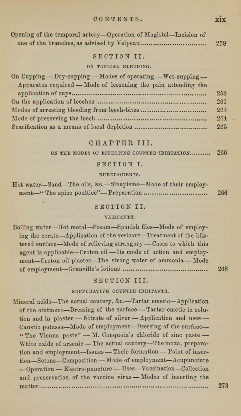 Opening of the temporal artery—Operation of Magistel—Incision of one of the branches, as advised by Velpeau 258 SECTION II. ON TOPICAL BLEEDING. On Cupping — Dry-cupping — Modes of operating — Wet-cupping — Apparatus required — Mode of lessening the pain attending the application of cups 258 On the application of leeches 261 Modes of arresting bleeding from leech-bites 263 Mode of preserving the leech 264 Scarification as a means of local depletion 265 CHAPTER III. ON THE MODES OF EFFECTING COUNTER-IRRITATION 266 SECTION I. RUBEFACIENTS. Hot water—Sand—The oils, &c.—Sinapisms—Mode of their employ- ment—The spice poultice—Preparation..., 266 SECTION II. VESICANTS. Boiling water—Hot metal—Steam—Spanish flies—Mode of employ- ing the cerate—Application of the vesicant—Treatment of the blis- tered surface—Mode of relieving strangury — Cases to which this agent is applicable—Croton oil — Its mode of action and employ- ment—Croton oil plaster—The strong water of ammonia — Mode of employment—Granville's lotions 268 SECTION III. SUPPURATIVE COUNTER-IRRITANTS. Mineral acids—The actual cautery, &c.—Tartar emetic—Application of the ointment—Dressing of the surface — Tartar emetic in solu- tion and in plaster—Nitrate of silver — Application and uses — Caustic potassa—Mode of employment—Dressing of the surface—  The Vienna paste — M. Canquoin's chloride of zinc paste — White oxide of arsenic — The actual cautery—The moxa, prepara- tion and employment—Issues — Their formation — Point of inser- tion—Setons—Composition — Mode of employment—Acupuncture —Operation — Electro-puncture — Uses—Vaccination—Collection and preservation of the vaccine virus — Modes of inserting the matter 273