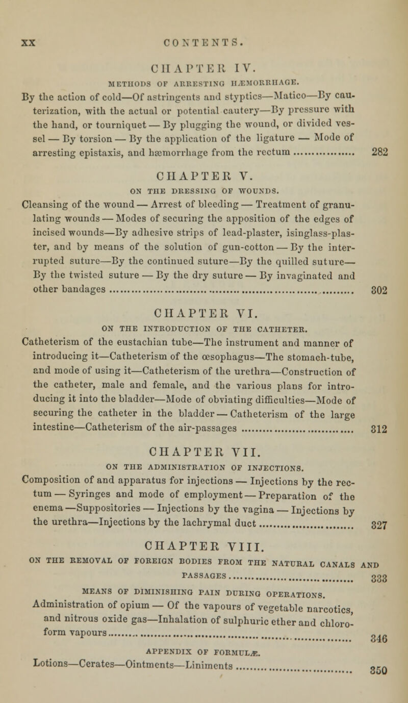 C HATTER IV. METHODS OF ARRESTING HEMORRHAGE. By the action of cold—Of astringents and styptics—Matico—By cau- terization, with the actual or potential cautery—By pressure with the hand, or tourniquet— By plugging the wound, or divided ves- sel— By torsion — By the application of the ligature — Mode of arresting epistaxis, and haemorrhage from the rectum 282 CHAPTER V. ON THE DRESSING OF WOUNDS. Cleansing of the wound— Arrest of bleeding— Treatment of granu- lating wounds — Modes of securing the apposition of the edges of incised wounds—By adhesive strips of lead-plaster, isinglass-plas- ter, and by means of the solution of gun-cotton—By the inter- rupted suture—By the continued suture—By the quilled suture— By the twisted suture — By the dry suture — By invaginated and other bandages 302 CHAPTER VI. ON THE INTRODUCTION OF THE CATHETER. Catheterism of the eustachian tube—The instrument and manner of introducing it—Catheterism of the oesophagus—The stomach-tube, and mode of using it—Catheterism of the urethra—Construction of the catheter, male and female, and the various plans for intro- ducing it into the bladder—Mode of obviating difficulties—Mode of securing the catheter in the bladder — Catheterism of the large intestine—Catheterism of the air-passages 312 CHAPTER VII. ON THE ADMINISTRATION OF INJECTIONS. Composition of and apparatus for injections — Injections by the rec- tum— Syringes and mode of employment — Preparation of the enema—Suppositories — Injections by the vagina — Injections by the urethra—Injections by the lachrymal duct 327 CHAPTER VIII. ON THE REMOVAL OF FOREIGN BODIES FROM THE NATURAL CANALS AND PASSAGES oqq MEANS OF DIMINISHING PAIN DURING OPERATIONS. Administration of opium — Of the vapours of vegetable narcotics, and nitrous oxide gas—Inhalation of sulphuric ether and chloro- form vapours „._ APPENDIX OF FORMULA. Lotions—Cerates—Ointments—Liniments 3r0