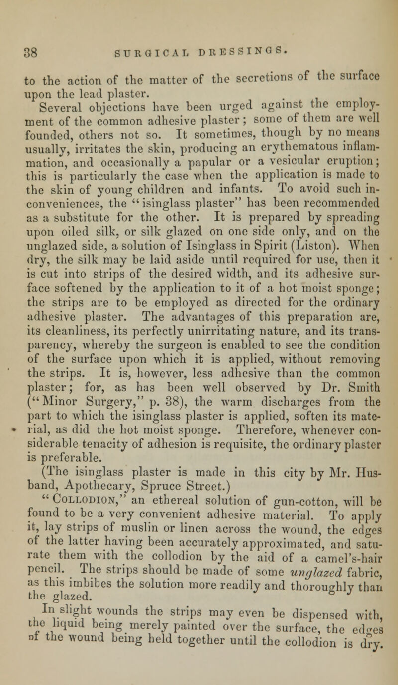 to the action of the matter of the secretions of the surface upon the lead plaster. Several objections have been urged against the employ- ment of the common adhesive plaster ; some of them are well founded, others not so. It sometimes, though by no means usually, irritates the skin, producing an erythematous inflam- mation, and occasionally a papular or a vesicular eruption; this is particularly the case when the application is made to the skin of young children and infants. To avoid such in- conveniences, the isinglass plaster has been recommended as a substitute for the other. It is prepared by spreading upon oiled silk, or silk glazed on one side only, and on tho unglazed side, a solution of Isinglass in Spirit (Liston). When dry, the silk may be laid aside until required for use, then it is cut into strips of the desired width, and its adhesive sur- face softened by the application to it of a hot moist sponge; the strips are to be employed as directed for the ordinary adhesive plaster. The advantages of this preparation are, its cleanliness, its perfectly unirritating nature, and its trans- parency, whereby the surgeon is enabled to see the condition of the surface upon which it is applied, without removing the strips. It is, however, less adhesive than the common plaster; for, as has been well observed by Dr. Smith (Minor Surgery, p. 38), the warm discharges from the part to which the isinglass plaster is applied, soften its mate- rial, as did the hot moist sponge. Therefore, whenever con- siderable tenacity of adhesion is requisite, the ordinary plaster is preferable. (The isinglass plaster is made in this city by Mr. Hus- band, Apothecary, Spruce Street.)  Collodion, an ethereal solution of gun-cotton, will be found to be a very convenient adhesive material. To apply it, lay strips of muslin or linen across the wound, the edges of the latter having been accurately approximated, and satu- rate them with the collodion by the aid of a camel's-hair pencil. The strips should be made of some unglazed fabric, as this imbibes the solution more readily and thoroughly than the glazed. ° J In slight wounds the strips may even be dispensed with, the liquid being merely painted over the surface, the ech'es nf the wound being held together until the collodion is dry