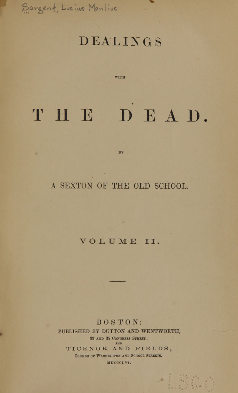 avaen-f Luc.'** K« DEALINGS WITH THE DEAD. BY A SEXTON OF THE OLD SCHOOL. VOLUME II. BOSTON: PUBLISHED BY DUTTON AND WENTWORTH, 33 and 35 Congress Street: AND TICKNOR AND FIELDS, Corner op Washington and School Streets, mdccclvi.