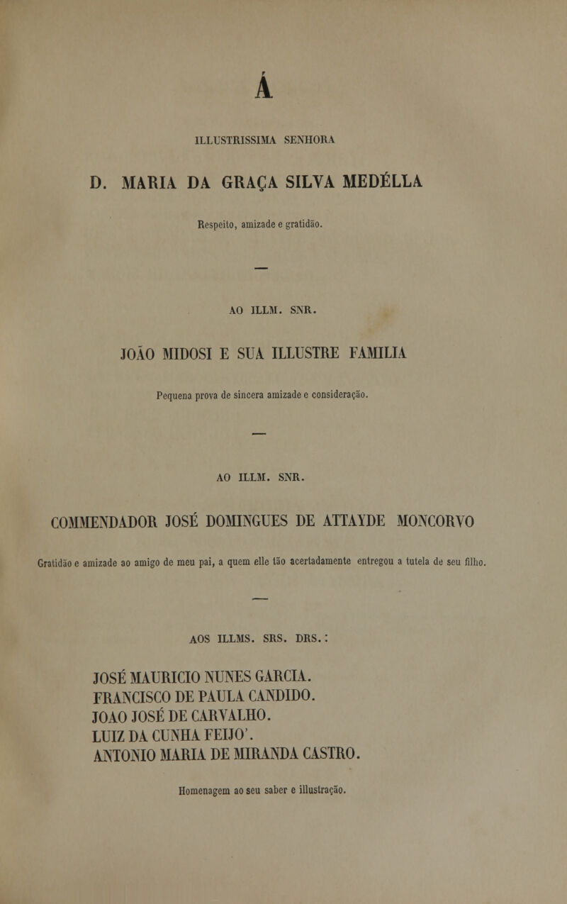 ILLUSTRISSIMA SENHORA D. MARIA DA GRAÇA SILVA MEDÉLLA Respeito, amizade e gratidão. AO ILLM. SNR. JOÃO MIDOSI E SUA ILLUSTRE FAMÍLIA Pequena prova de sincera amizade e consideração. AO ILLM. SNR. COMMENDADOR JOSÉ DOMINGUES DE ATTAYDE MONCORVO Gratidão e amizade ao amigo de meu pai, a quem elle Ião acertadamente entregou a tutela de seu filho. AOS ILLMS. SRS. DRS. : JOSÉ MAURÍCIO NUNES GARCIA. FRANCISCO DE PAULA CÂNDIDO. JOÃO JOSÉ DE CARVALHO. LUIZ DA CUNHA FEIJÓ'. ANTÓNIO MARIA DE MIRANDA CASTRO. Homenagem ao seu saber e illustração.