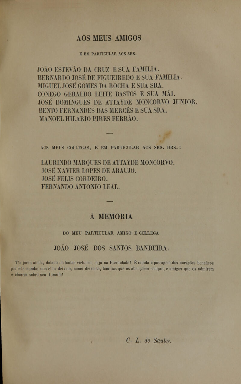 AOS MEUS AMIGOS E EM PARTICULAR AOS SRS. JOÃO ESTEVÃO DA CRUZ E SUA FAMÍLIA. BERNARDO JOSÉ DE FIGUEIREDO E SUA FAMÍLIA.. MIGUEL JOSÉ GOMES DA ROCHA E SUA SRA. CÓNEGO GERALDO LEITE BASTOS E SUA Mil. JOSÉ DOMINGUES DE ATTAYDE MONCORVO JÚNIOR. BENTO FERNANDES DAS MERCÊS E SUA SRA. MANOEL HILÁRIO PIRES FERRÃO. AOS MEUS COLLEGAS, E EM PARTICULAR AOS SRS. DRS. : LAURINDO MARQUES DE ATTAYDE MONCORVO. JOSÉ XAVIER LOPES DE ARAÚJO. JOSÉ FELIS CORDEIRO. FERNANDO ANTÓNIO LEAL. Á MEMORIA DO MEU PARTICULAR AMIGO E COLLEGA JOÃO JOSÉ DOS SANTOS BANDEIRA. Tão jovea ainda, dotado de tantas virtudes, ejá na Eternidade! É rápida a passagem dos corações benéficos por este mundo; maselles deixam, como deixaste, famílias que os abençoem sempre, e amigos que os admirem e chorem sobre seu tumulo! C. L. de Saides.