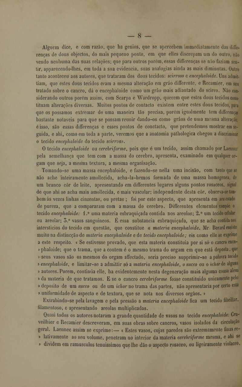 Alguém dice, e com razão, que ha génios, que se apercebem immediatamenle das renças de dous objectos, do mais pequeno ponto, cm que ellcs discrepam um do ouli vendo nenhuma das suas relações; que para outros porém, essas diflerenças se nfio faziam tir, apparecendo-lhes, em toda a sua evidencia, suas analogias ainda as mais diminuías. Outra tanto aconteceu aos autores, que trataram dos dous tecidos: scirroso e encepkaloide. Uns adnft. tiam, que estes dous tecidos eram a mesma alteração em gráo differente, e Recamier, ei tratado sobre o cancro, dá o encephaloide como um gráo mais adiantado do scirro. Nãi siderando outros porém assim, com Scarpa e Wardropp, querem que estes dous tecidos cons- tituam alterações diversas. Muitos pontos de contacto existem entre estes dous tecidos, para que os possamos extremar de uma maneira tão precisa, porém igualmente tem diffi bastante notáveis para que se possam reunir dando-os como gráos de uma mesma alte éisso, são essas differenças e esses pontos de conctacto, que pretendemos mostrar em se- guida, e ahi, como em toda a parte, veremos que a anatomia palhologica chegou a discriminar o tecido encephaloide do tecido scirroso. O tecido encephaloide ou cerebriforme, pois que é um tecido, assim chamado por Laennec pela semelhança que tem com a massa do cérebro, apresenta, examinado em qualquer or- gam que seja, a mesma textura, a mesma organisação. Tomando-se uma massa encephaloide, e fazendo-se nella uma incisão, com tanto que se não ache inteiramente amollecida, acha-la-hemos formada de uma massa homogénea, de um branco côr de leite, apresentando em differentes lugares alguns pontos rosáceos, signal de que ahi se acha mais amollecida, e mais vascular; independente desta côr, observa-se tam- bém ás vezes linhas cinzentas, ou pretas ; foi por este aspecto, que apresenta em seueslado de pureza, que a compararam com amassa do cérebro. Differentes elementos compõe o tecido encephaloide: i.° uma matéria esbraquiçada contida nos areolos; 2.° um tecido celtolar ou areolar; 5.° vasos sanguíneos. E essa substancia esbraquiçada, que se acha contida nos interstícios do tecido em questão, que constitue a matéria encephaloide. Mr. Berard ensisle muito na distineção de matéria encephaloide e de tecido encephaloide; eis como elle se exprime a este respeito. « Se estivesse provado, que esta matéria constituía por si só o cancro ence- »phaloide; que o trama, que a contem é o mesmo trama do orgam em que está deposta, que » seus vasos são os mesmos do orgam affectado, seria preciso supprimir-se a palavra teááo » encephaloide, e limitar-se a admittir só a matéria encephaloide, o sueco ou o ichorác alguns » autores. Porem, continua elle, ha evidentemente nesta degeneração mais alguma cousa aiem » da matéria de que tratamos. E se o cancro ecrebriforme fosse constituído unicamente peld » deposito de um sueco ou de um ichor no trama das partes, não apresentaria por certo esta » uniformidade de aspecto e de textura, que se nota nos diversos órgãos, i Extrahindo-se pela lavagem e pela pressão a matéria encephaloide fica um tecido flbrillar. filamentoso, e apresentando areolas multiplicadas. Quasi todos os autores notaram a grande quantidade de vasos no tecido encephaloide: Cru- veilhier e Recamier descreveram, em suas obras sobre cancros, vasos isolados da circulação geral. Laennec assim se exprime:— « Estes vasos, cujas paredes são extremamente finas re- » lativamente ao seu volume, penetram no interior da matéria cerebriforme mesma, e ahi se » dividem em ramúsculos tenuíssimos que lhe dão o aspecto rosáceo, ou ligeiramente violáceo,