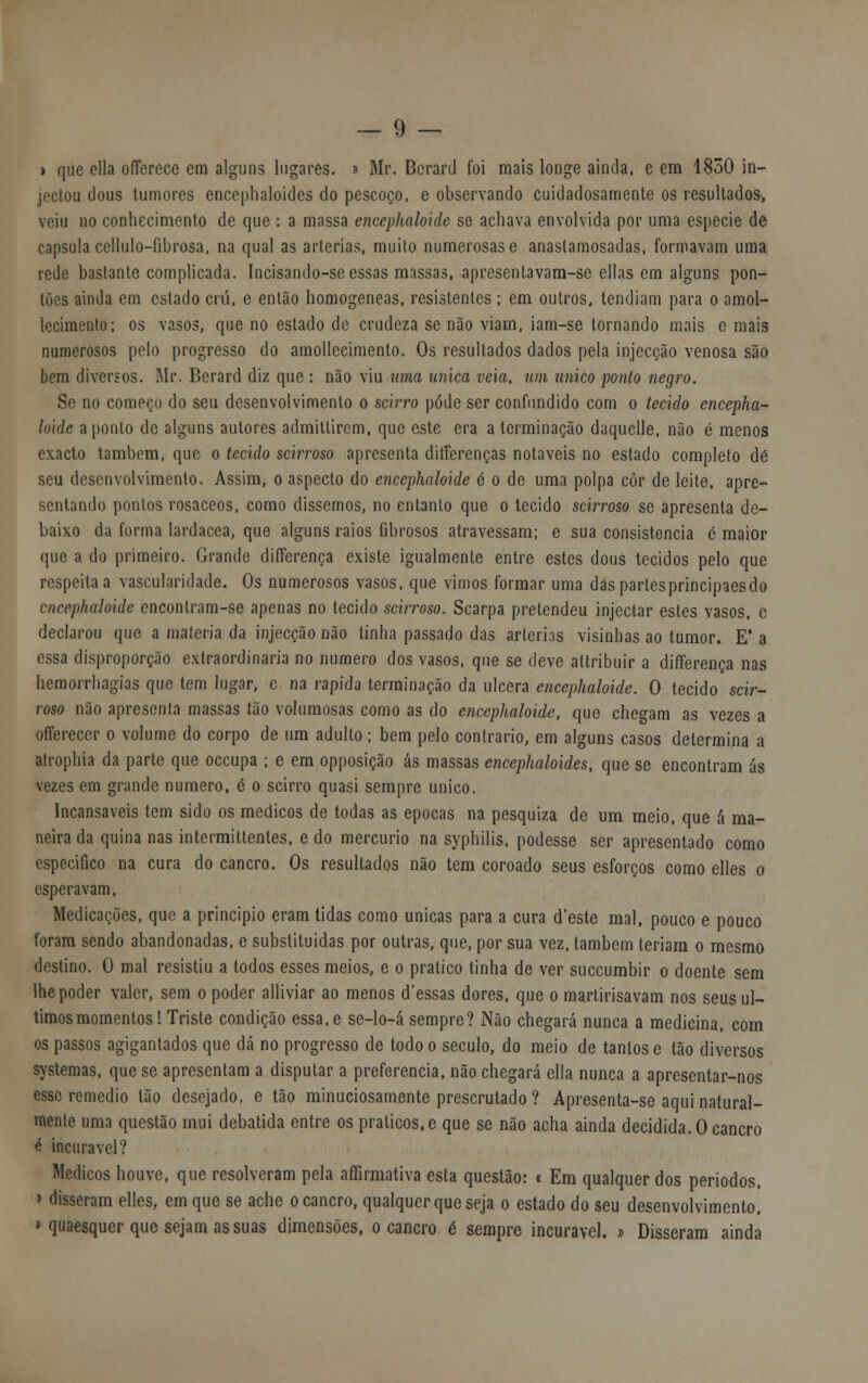 i que ella offercce em alguns lugares. » Mr. Berard foi mais longe ainda, e em 1850 in- jectou dous tumores encephaloides do pescoço, e observando cuidadosamente os resultados, veiu no conhecimento de que : a massa encephaloide se achava envolvida por uma espécie de capsula cellulo-fibrosa, na qual as artérias, muito numerosas e anaslamosadas, formavam uma rede bastante complicada. Incisando-se essas massas, apresentavam-se ellas em alguns pon- tões ainda em estado crú, e então homogéneas, resistentes ; em outros, tendiam para o amol- lecimento; os vasos, que no estado de crudeza se não viam, iam-se tornando mais c mais numerosos pelo progresso do amollecimenlo. Os resultados dados pela injecção venosa são bem diversos. Mr. Berard diz que : não viu uma única veia, um único ponto negro. Se no começo do seu desenvolvimento o scirro pôde ser confundido com o tecido encepha- loide aponto de alguns autores admitlirem, que este era a terminação daquelle, não é menos exacto também, que o tecido scirroso apresenta differenças notáveis no estado completo dé seu desenvolvimento. Assim, o aspecto do encephaloide é o de uma polpa côr de leite, apre- sentando pontos rosáceos, como dissemos, no entanto que o tecido scirroso se apresenta de- baixo da forma lardacea, que alguns raios fibrosos atravessam; e sua consistência é maior que a do primeiro. Grande differença existe igualmente entre estes dous tecidos pelo que respeita a vascularidade. Os numerosos vasos, que vimos formar uma daspartesprincipaesdo encephaloide enconlram-se apenas no tecido scirroso. Scarpa pretendeu injectar estes vasos, e declarou que a matéria da injecção não tinha passado das arterhs visinhas ao tumor. E' a essa disproporção extraordinária no numero dos vasos, que se deve attribuir a differença nas hemorrhagias que tem lugar, e na rápida terminação da ulcera encephaloide. O tecido scir- roso não apresenta massas tão volumosas como as do encephaloide, que chegam as vezes a offerecer o volume do corpo de um adulto; bem pelo contrario, em alguns casos determina a atropina da parte que oceupa ; e em opposição ás massas encephaloides, que se encontram ás vezes em grande numero, é o scirro quasi sempre único. Incansáveis tem sido os médicos de todas as épocas na pesquiza de um meio, que á ma- neira da quina nas intermittentes, e do mercúrio na syphilis, podesse ser apresentado como especifico na cura do cancro. Os resultados não tem coroado seus esforços como elles o esperavam, Medicações, que a principio eram tidas como únicas para a cura d'este mal, pouco e pouco foram sendo abandonadas, e substituídas por outras, que, por sua vez, também teriam o mesmo destino. 0 mal resistiu a todos esses meios, e o pratico tinha de ver suecumbir o doente sem lhe poder valer, sem o poder alliviar ao menos d'essas dores, que o martirisavam nos seus úl- timos momentos ! Triste condição essa, e se-lo-á sempre? Não chegará nunca a medicina, com os passos agigantados que dá no progresso de todo o século, do meio de tantos e tão diversos systemas. que se apresentam a disputar a preferencia, não chegará ella nunca a apresentar-nos esse remédio tão desejado, e tão minuciosamente prescrutado ? Apresenta-se aqui natural- mente uma questão mui debatida entre os práticos, e que se não acha ainda decidida. O cancro é incurável? Médicos houve, que resolveram pela afirmativa esta questão: « Em qualquer dos períodos, » disseram elles, em que se ache o cancro, qualquer que seja o estado do seu desenvolvimento. » quaesquer que sejam as suas dimensões, o cancro é sempre incurável. » Disseram ainda