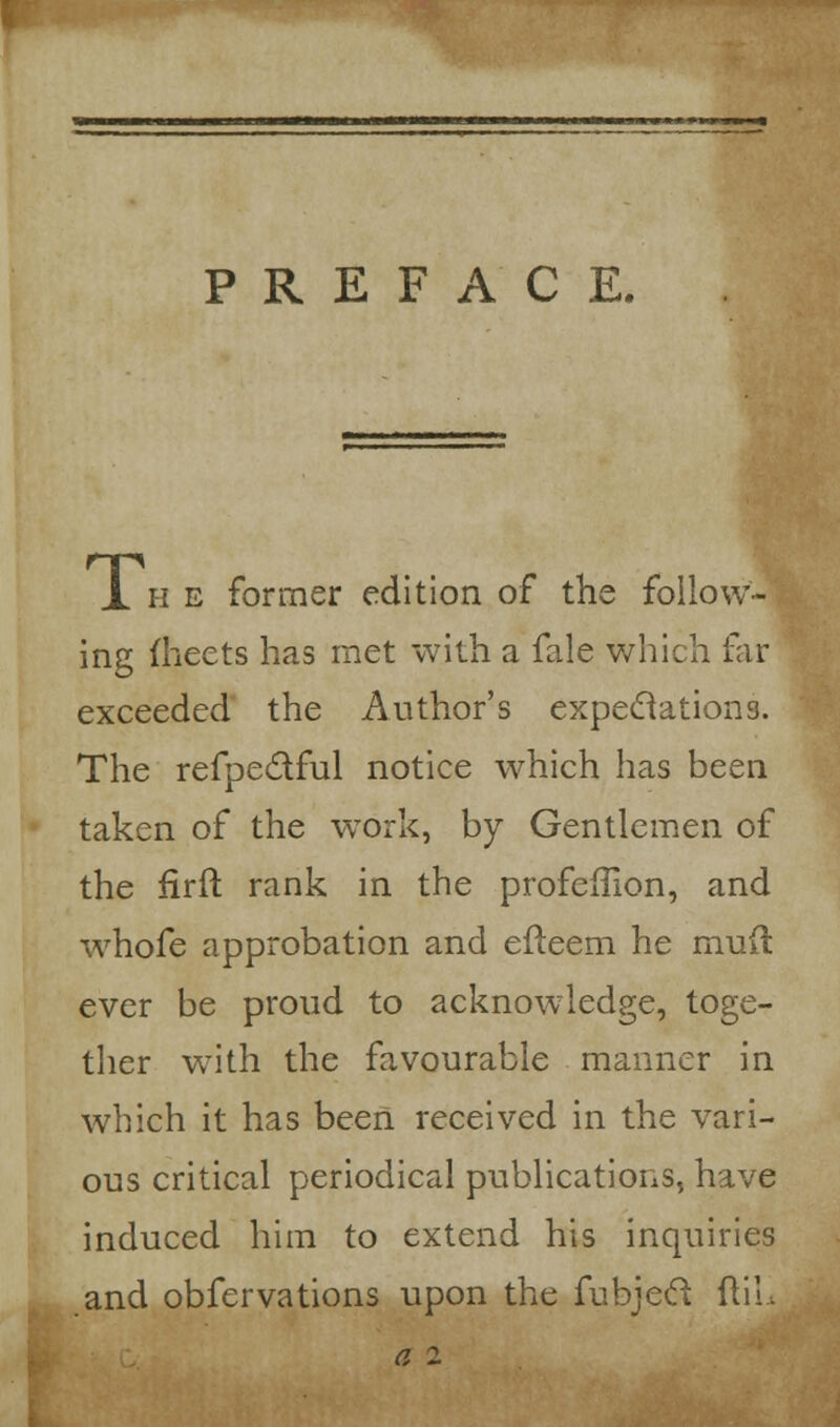 PREFACE. Ihe former edition of the follow- ing fheets has met with a fale which far exceeded the Author's expeclations. The refpectful notice which has been taken of the work, by Gentlemen of the firft rank in the profefTion, and whofe approbation and efteem he mud ever be proud to acknowledge, toge- ther with the favourable manner in which it has been received in the vari- ous critical periodical publications, have induced him to extend his inquiries and obfervations upon the fubjeel ftiL