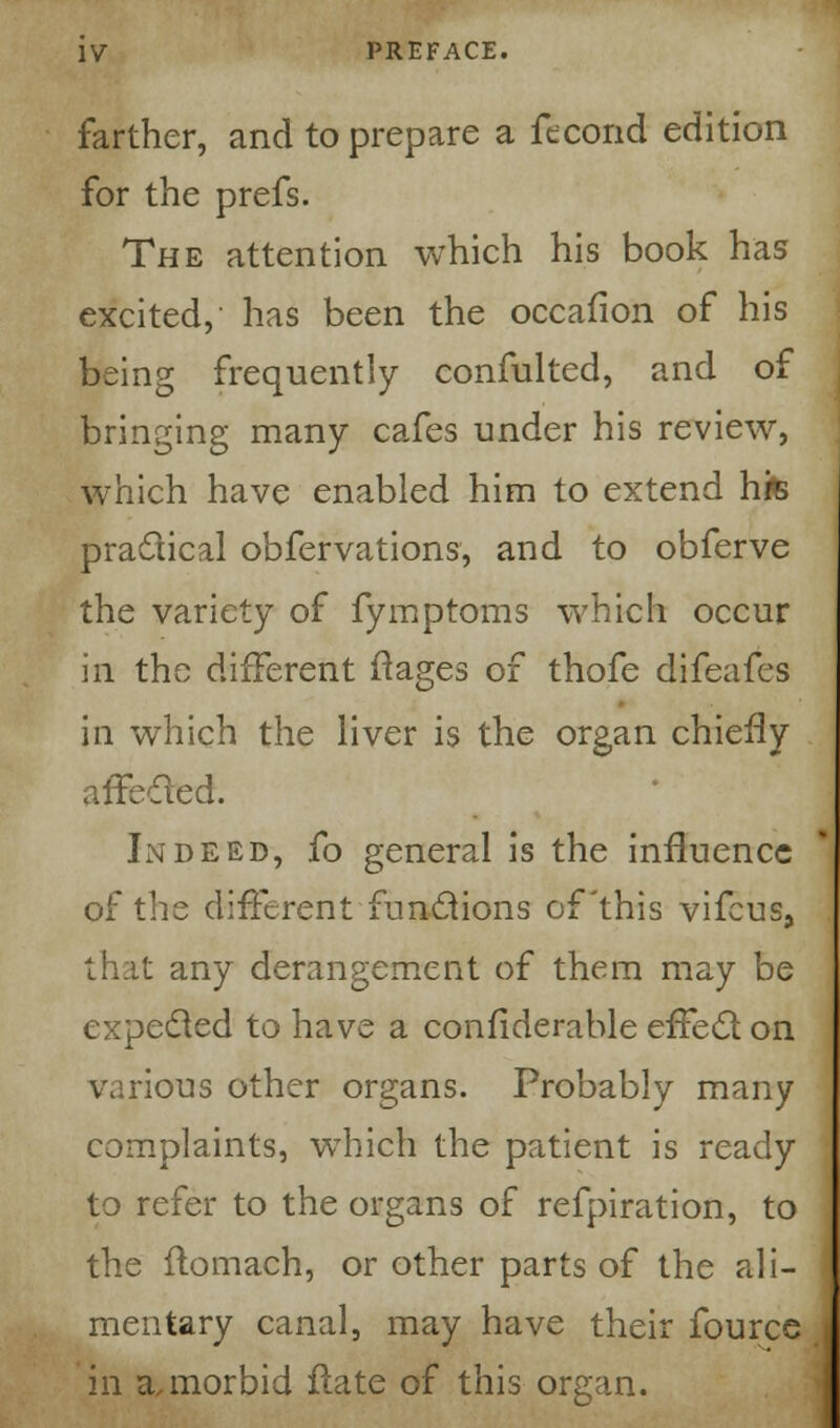 farther, and to prepare a fecond edition for the prefs. The attention which his book has excited, has been the occafion of his being frequently confulted, and of bringing many cafes under his review, which have enabled him to extend hfe practical obfervations, and to obferve the variety of fymptoms which occur in the different ftages of thofe difeafes in which the liver is the organ chiefly affected. Indeed, fo general is the influence of the different functions of this vifcus, that any derangement of them may be expected to have a confiderable effect on various other organs. Probably many complaints, which the patient is ready to refer to the organs of refpiration, to the flomach, or other parts of the ali- mentary canal, may have their fource in a,morbid flate of this organ.