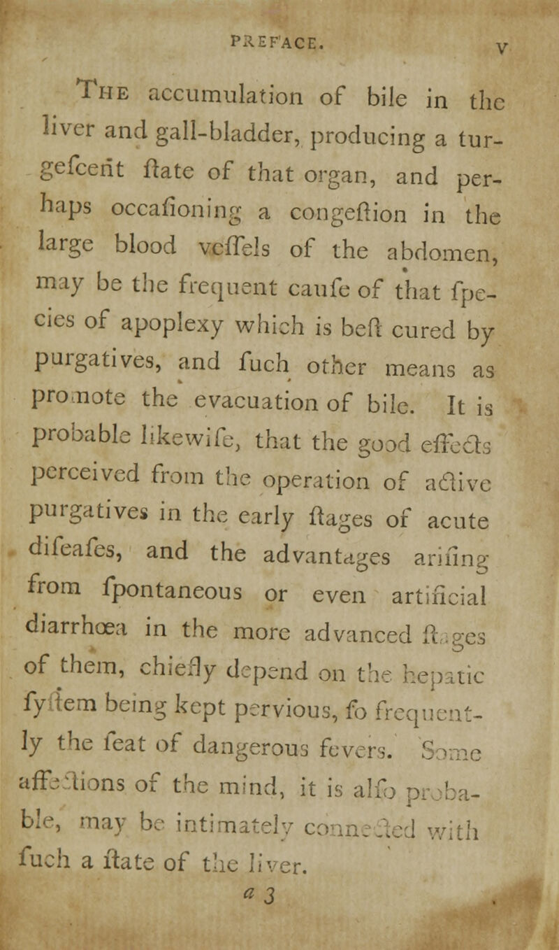 ACE. The accumulation of bile in the liver and gall-bladder, producing a tur- gefcerit ftate of that organ, and per- haps occasioning a congeftion in the large blood vcffels of the abdomen, may be the frequent caufe of that fpe- cies of apoplexy which is bed cured by purgatives, and fuch other means as promote the evacuation of bile. It is probable hkewife, that the good effects perceived from the operation of aclive purgatives in the early ftages of acute difeafes, and the advantages arifing from fpontaneous or even artificial diarrhoea in the more advanced ft of them, chiefly depend on the hepatic fy fern being kept pervious, fo frequent- ly the feat of dangerous fever,. S ime aff-iions of the mind, it is alio proba- ble, may be intimately cqnnc rith fuch a itate of the liver. «3