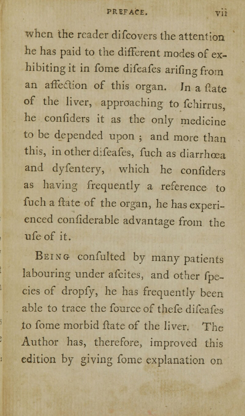 when the reader difcovers the attention he has paid to the different modes of ex- hibiting it in fome difeafes arifingfrorn an affection of this organ. Jn a ftate of the liver, approaching to fchirrus, he confiders it as the only medicine to be depended upon ; and more than this, in other difeafes, fuch as diarrhoea and dyfentery, which he confiders as having frequently a reference to fuch a ftate of the organ, he has experi- enced confiderable advantage from the ufeof it. Being confulted by many patients labouring under afcites, and other fpe- cies of dropfy, he has frequently been able to trace the fource of thefe difeafes to fome morbid ftate of the liver. The Author has, therefore, improved this edition by giving fome explanation on