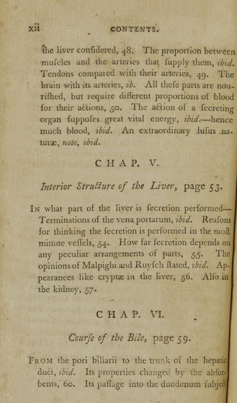 the liver confidercd, 48. The proportion between mufcles and the arteries that fupply them, ibid. Tendons compared with their arteries, 49. The brain with its arteries, ib. All thefe parts are nou- rifhed, but require different proportions of blood for their actions, 30. The action of a fecreting organ fuppofes great vital energy, ibid.—hence much blood, ibid. An extraordinary lufus na- turae, note, ibid. CHAP. V. Interior Structure of the Liver, page 53. In what part of the liver is fecretion performed— Terminations of the vena portarum, ibid. Reafons for thinking the fecretion is performed in the mcJj minute veffels, 54. How far fecretion depends on any peculiar arrangements of parts, 55. The opinions of Malpighi and Ruyfch Hated, ibid. Ap-, pearances like cryptae in the liver, 56. Alfo in the kidney, 57. C H A P. VI. Courfe of the Bile, page 59. From the pori biliarii to the trunk of the hepaticj du£t, ibid. Its properties changed by the abfor- bents, 60. Its paffage into the duodenum iubjel