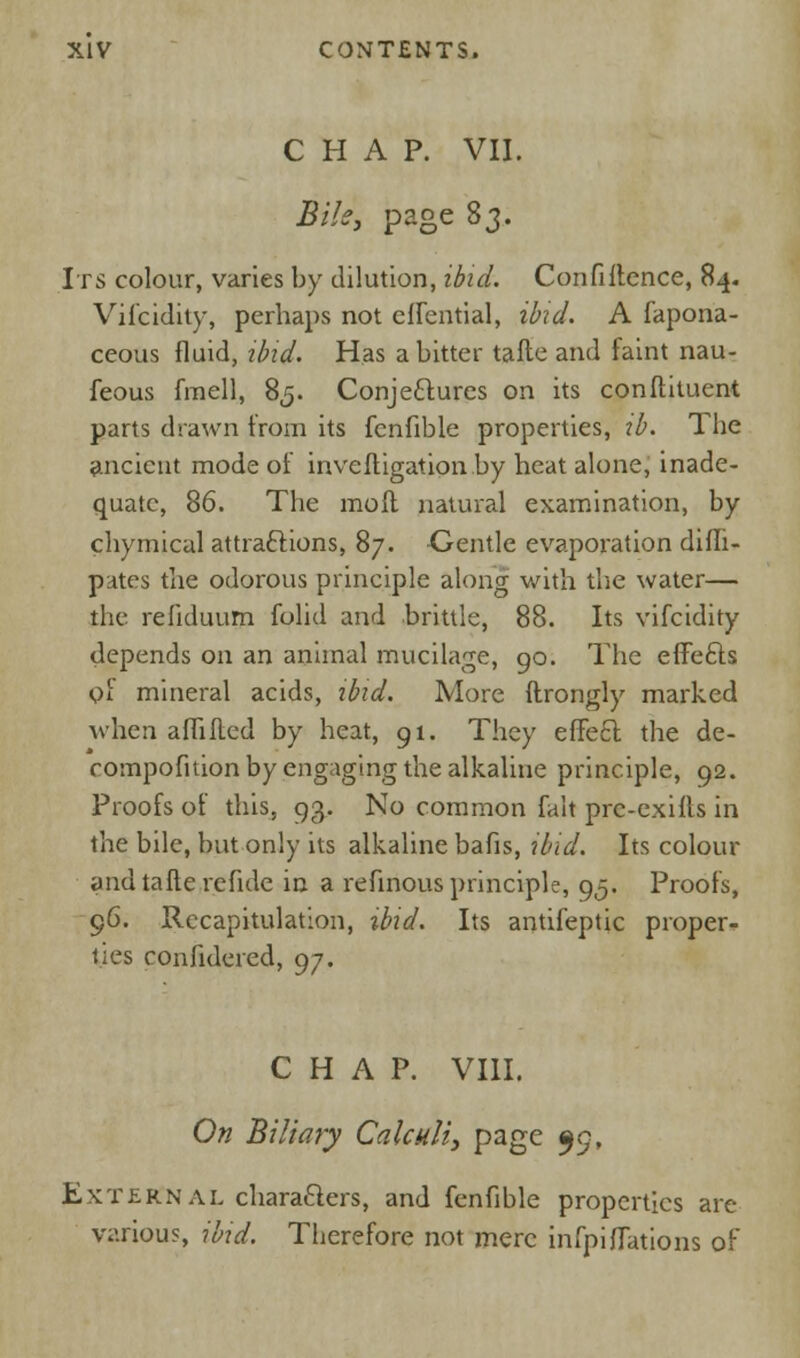 CHAP. VII. Bile, page 83. Its colour, varies by dilution, ibid. Confiltence, 84. Vifcidity, perhaps not eflential, ibid. A fapona- ceous fluid, ibid. Has a bitter tafte and faint nau- feous fmell, 85. Conjectures on its conftitucnt parts drawn from its fcnfible properties, tb. The ancient mode of inveftigation by heat alone, inade- quate, 86. The mo ft natural examination, by chymical attractions, 87. Gentle evaporation difli- putes the odorous principle along with the water— the refiduum folid and brittle, 88. Its vifcidity depends on an animal mucilage, 90. The effefts of mineral acids, ibid. More ftrongly marked when aflifted by heat, 91. They effe6t the de- compofuion by engaging the alkaline principle, 92. Proofs of this, 93. No common fait prc-exifts in the bile, but only its alkaline bafis, ibid. Its colour and tafte re fide in a refinous principle, 95. Proofs, 96. Recapitulation, ibid. Its antifeptic proper- ties confulered, 97. CHAP. VIII. On Biliary Calculi, page 99, Extern al characters, and fenfible properties are various, ibid. Therefore not mere infpiflations of