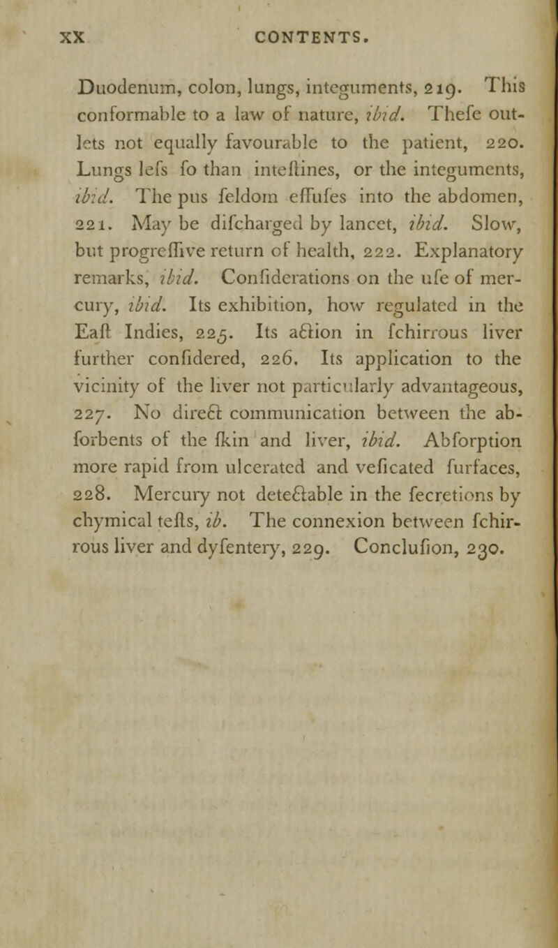 Duodenum, colon, lungs, integuments, 219. This conformable to a law of nature, ibid. Thefc out- lets not equally favourable to the patient, 220. Lungs lefs fo than intellines, or the integuments, ibid. The pus feldom effufes into the abdomen, 221. May be difcharged by lancet, ibid. Slow, but progrcfhve return of health, 222. Explanatory remarks, ibid. Confiderations on the ufe of mer- cury, ibid'. Its exhibition, how regulated in the Eaft Indies, 225. Its action in fchirrous liver further confidered, 226. Its application to the vicinity of the liver not particularly advantageous, 227. No direft communication between the ab- forbents of the fkin and liver, ibid. Abforption more rapid from ulcerated and veficated furfaces, 228. Mercury not detectable in the fecretions by chymical tells, ib. The connexion between fchir- rous liver and dyfentery, 229. Conclufion, 230.