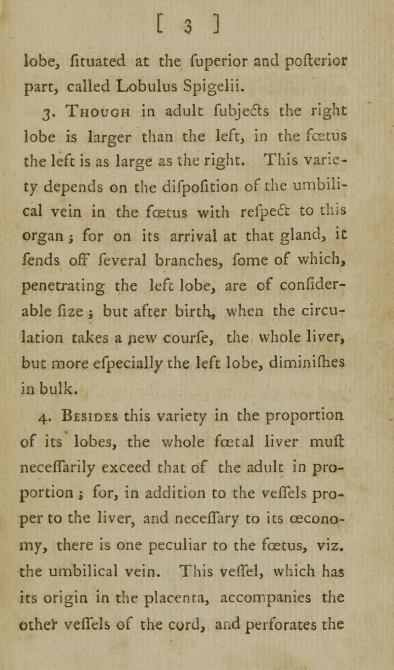 lobe, fituated at the fuperior and pofterior part, called Lobulus Spigelii. 3. Though in adult fubjects the right lobe is larger than the left, in the fcetus the left is as large as the right. This varie- ty depends on the difpofition of the umbili- cal vein in the fcetus with refpec~t to this organ; for on its arrival at that gland, it fends off feveral branches, fome of which, penetrating the left lobe, are of confider- able fize j but after birth, when the circu- lation takes a new courfe, the whole liver, but more efpecially the left lobe, diminifhes in bulk. 4. Besides this variety in the proportion of its lobes, the whole foetal liver mull necefTarily exceed that of the adult in pro- portion i for, in addition to the veflfels pro- per to the liver, and neceffary to its cecono- my, there is one peculiar to the fcetus, viz. the umbilical vein. This veflel, which has its origin in the placenra, accompanies the other veffels of the cord, and perforates the