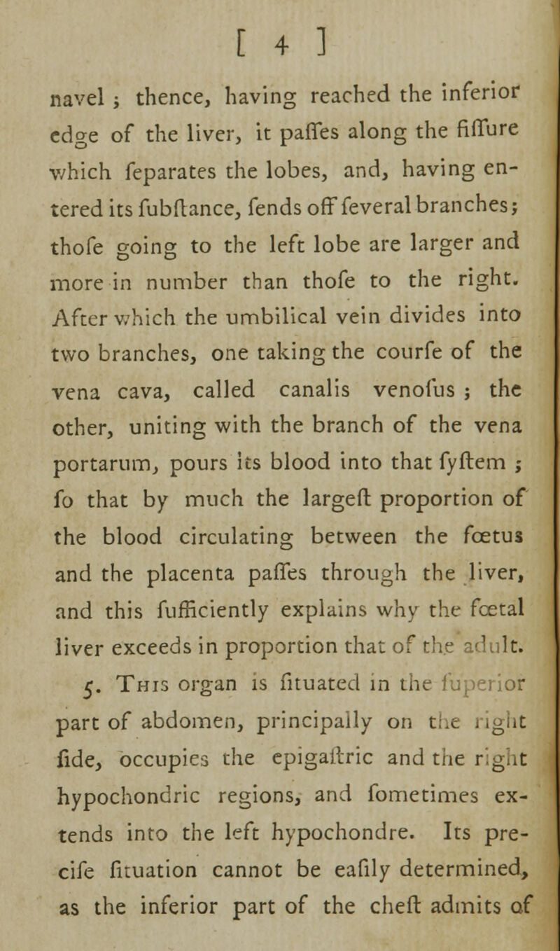 navel ; thence, having reached the inferior edge of the liver, it paffes along the fiffure which feparates the lobes, and, having en- tered its fubftance, fends off feveral branches; thofe going to the left lobe are larger and more in number than thofe to the right. After which the umbilical vein divides into two branches, one taking the courfe of the vena cava, called canalis venofus j the other, uniting with the branch of the vena portarum, pours its blood into that fyftem ; fo that by much the largeft proportion of the blood circulating between the foetus and the placenta paffes through the liver, and this fufficiently explains why the fcetal liver exceeds in proportion that of the adult. 5. This organ is fituated in the fuperior part of abdomen, principally on the right fide, occupies the epigaitric and the right hypochondric regions, and fometimes ex- tends into the left hypochondre. Its pre- cife fuuation cannot be eafily determined, as the inferior part of the cheft admits of