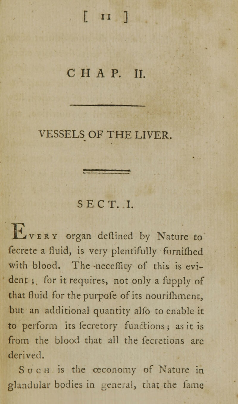 CHAP. II. VESSELS OF THE LIVER. SECT. I. i_LrfVER.Y organ deftined by Nature to fecrete a fluid, is very plentifully furnifhed with blood. The -neceflity of this is evi- dent -, for it requires, not only a fupply of that fluid for the purpofe of its nourifhment, but an additional quantity alfo to enable it to perform its fecretory functions; as it is from the blood that all the fecretions are derived. Such is the ©economy of Nature in glandular bodies in general, that cue fame