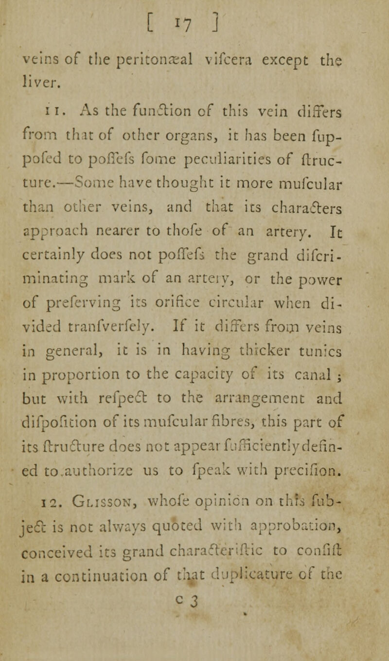 veins of the peritoneal vifcera except the liver. ii. As the funftion of this vein differs from that of other organs, it has been fup- pofed to pofiefs fome peculiarities of ftruc- ture.—Some have thought it more mufcular than other veins, and that its characters approach nearer to thofe of an artery. It certainly does not pofTefi the grand difcri- minating mark of an artery, or the power of preferving its orifice circular when di- vided tranfverfely. If it differs from veins in general, it is in having thicker tunics in proportion to the capacity of its canal ; but with refpect to the arrangement and difpofition of its mufcular fibres, this part of its flructure does not appearfufficientlydefih- ed to,authorize us to fpeak with precifion. 12. Glisson, whofe opinion on thrs fub- jecc is net always quoted with approbation, conceived its grand characlenftic to confifl in a continuation of t!\at du|>Uca.tijre of the