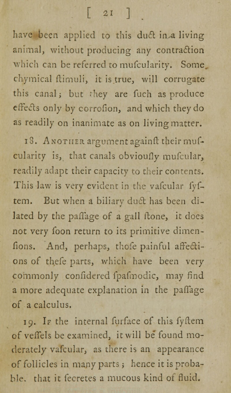 [ 2. ] have been applied to this duel: in.-a living animal, without producing any contraction which can be referred to miifcularity. Some, chymical ftimuli, it is.true, will corrugate this canal; but J-hey are fuch as produce effects only by ccrrofion, and which they do as readily on inanimate as on living matter. 18. Another argument again ft their miif- cularity is, that canals obvioufly mufcular, readily adapt their capacity to their contents. This law is very evident in the vafcular fyf- tem. But when a biliary duel: has been di- lated by the pafTage of a gall ltone, it does not very foon return to its primitive dimen- fions. And, perhaps, thofe painful affecti- ons of thefe parts, which have been very commonly confidered fpafmodic, may find a more adequate explanation in the pafTage of a calculus. 19. If the internal furface of this fyftem of veffels be examined, it will be found mo- derately vafcular, as there is an appearance of follicles in many parts; hence it is proba- ble, that it fecretes a mucous kind of fluid.