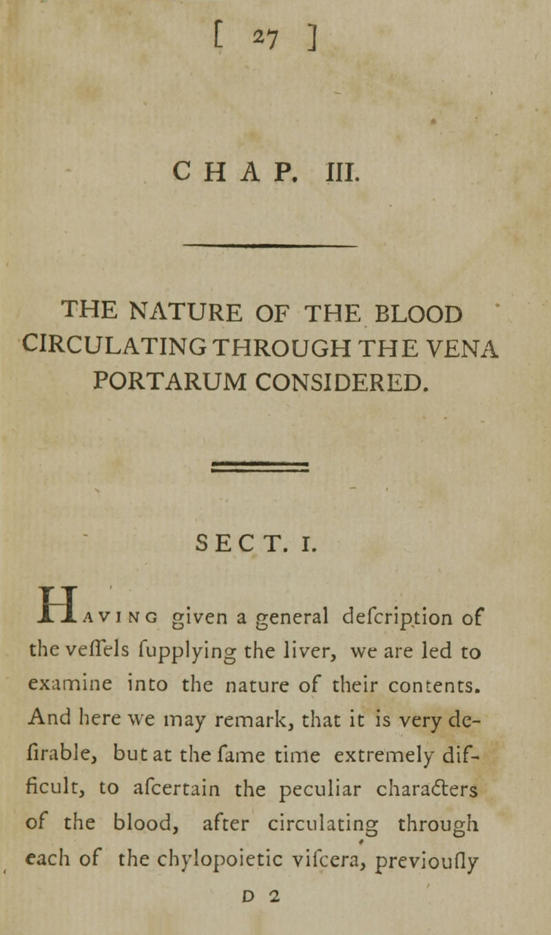 [ *7 ] CHAP. III. THE NATURE OF THE BLOOD CIRCULATING THROUGH THE VENA PORTARUM CONSIDERED. SECT. I. H aving given a general defcription of the vefTels fupplying the liver, we are led to examine into the nature of their contents. And here we may remark, that it is very de- finable, but at the fame time extremely dif- ficult, to afcertain the peculiar characters of the blood, after circulating through each of the chylopoietic vifcera, previoufiy