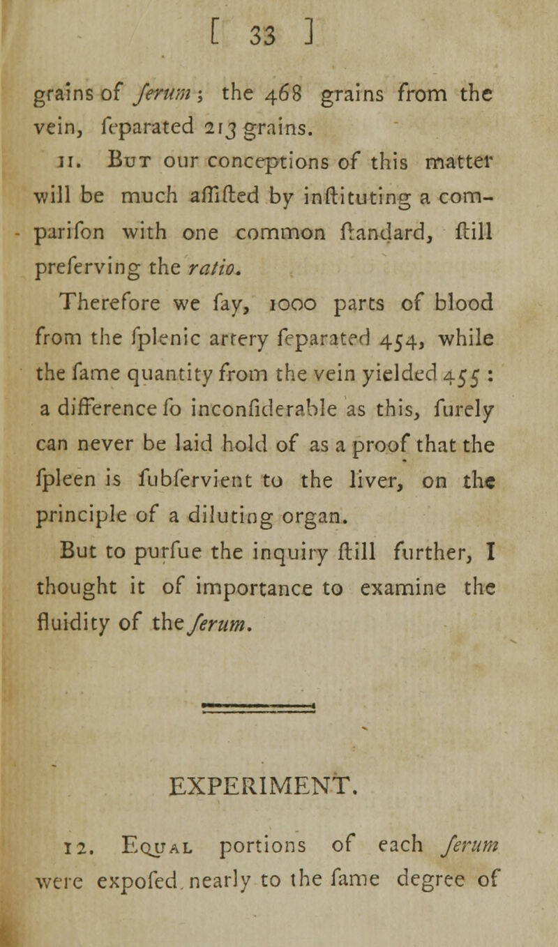 grains of Jerum -, the 468 grains from the vein, feparated 213 grains. 11. But our conceptions of this matter will be much aflifted by inftituting a com- parifon with one common ftandard, flill preferving the ratio. Therefore we fay, 1000 parts of blood from the fplenic artery feparated 454, while the fame quantity from the vein yielded 455 : a difference fo inconfiderable as this, furely can never be laid hold of as a proof that the fpleen is fubfervient to the liver, on the principle of a diluting organ. But to purfue the inquiry flill further, I thought it of importance to examine the fluidity of the Jerum. EXPERIMENT. 12. Equal portions of each Jerum were expofed. nearly to the fame degree of