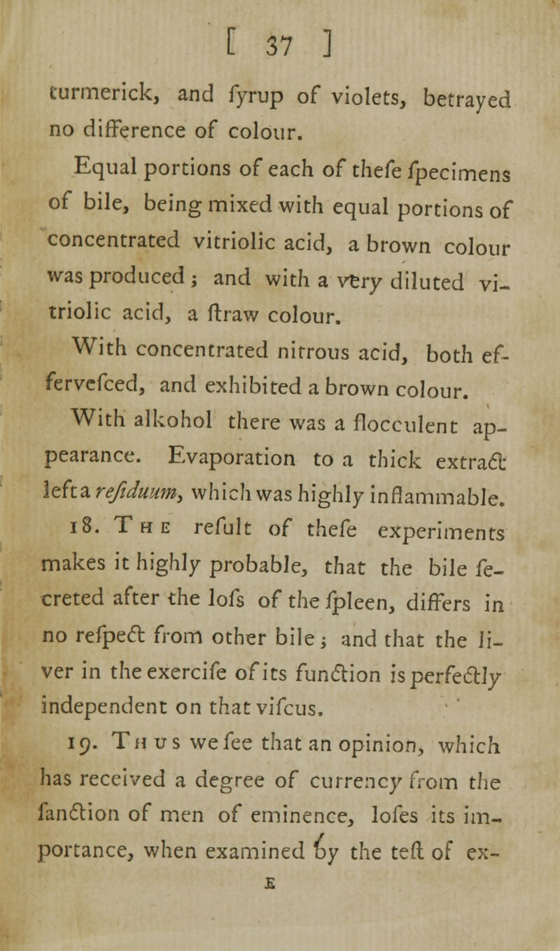 turmerick, and fyrup of violets, betrayed no difference of colour. Equal portions of each of thefe fpecimens of bile, being mixed with equal portions of concentrated vitriolic acid, a brown colour was produced ; and with a very diluted vi- triolic acid, a ftraw colour. With concentrated nitrous acid, both ef- fervefced, and exhibited a brown colour. With alkohol there was a flocculent ap- pearance. Evaporation to a thick extracl: lefta refidmm, which was highly inflammable. 18. The refult of thefe experiments makes it highly probable, that the bile fe- creted after the lofs of the fpleen, differs in no refpeft from other bile; and that the li- ver in theexercife of its fun&ion is perfectly independent on thatvifcus. 19. Thus we fee that an opinion, which has received a degree of currency from the fandlion of men of eminence, lofes its im- portance, when examined by the teft of ex-