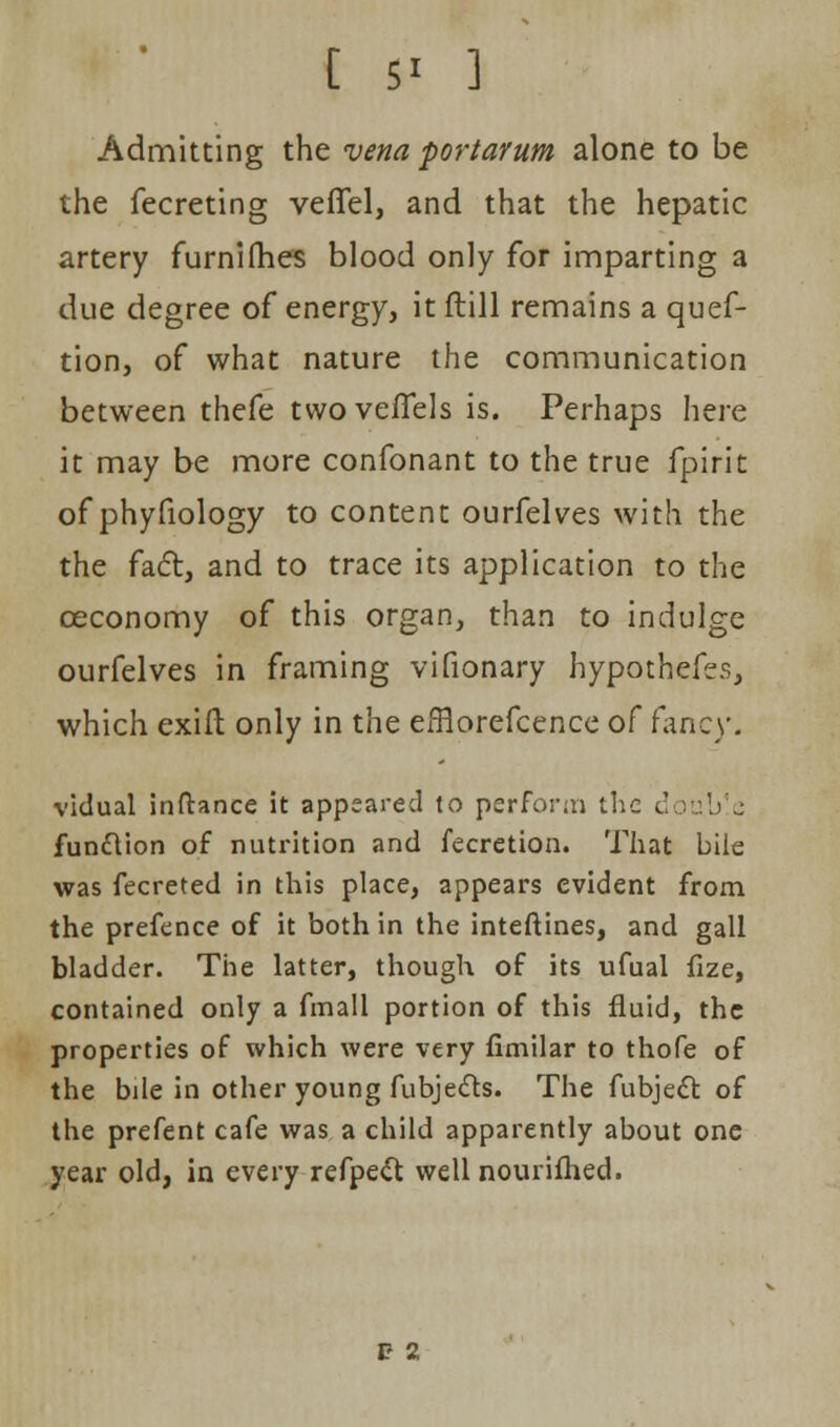 Admitting the vena portarum alone to be the fecreting veffel, and that the hepatic artery furnifhes blood only for imparting a due degree of energy, it ftill remains a quef- tion, of what nature the communication between thefe twoveffels is. Perhaps here it may be more confonant to the true fpirit of phyfiology to content ourfelves with the the fact, and to trace its application to the ceconomy of this organ, than to indulge ourfelves in framing vifionary hypothecs, which exift only in the efflorefcence of fancy. victual inftance it appeared to perform the double function of nutrition and fecretion. That bile was fecreted in this place, appears evident from the prefence of it both in the inteftines, and gall bladder. The latter, though of its ufual fize, contained only a fmall portion of this fluid, the properties of which were very fimilar to thofe of the bile in other young fubjecls. The fubject of the prefent cafe was a child apparently about one year old, in every refpeft wellnourifhed. 1? 2