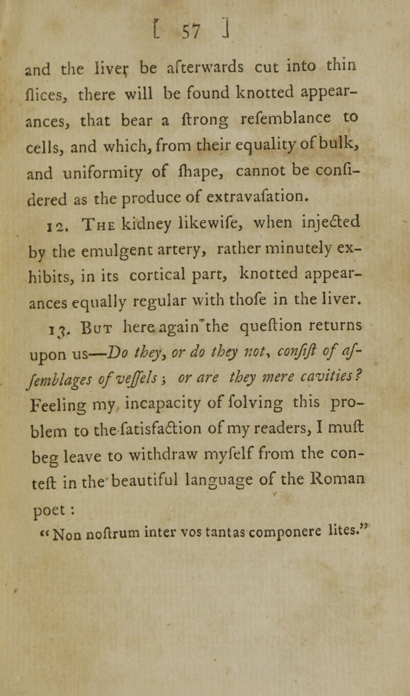 and the liver be afterwards cut into thin flices, there will be found knotted appear- ances, that bear a ftrong refemblance to cells, and which, from their equality of bulk, and uniformity of fhape, cannot be confi- dered as the produce of extravafation. 11. The kidney likewife, when injected by the emulgent artery, rather minutely ex- hibits, in its cortical part, knotted appear- ances equally regular with thofe in the liver. l*f But hereagain'the queftion returns upon us—Bo they, or do they not, confift of af- femblages of veffeh; or are they mere cavities? Feeling my incapacity of folving this pro- blem to the fatisfaction of my readers, I muft be°- leave to withdraw myfelf from the con- teft in the'beautiful language of the Roman poet:  Non noftrum inter vos tantas componere lites.