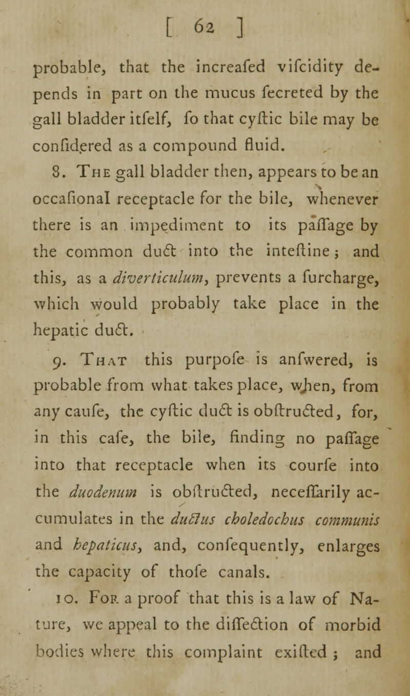 probable, that the increafed vifcidity de- pends in part on the mucus fecreted by the gall bladder itfelf, fo that cyftic bile may be confidered as a compound fluid. 8. The gall bladder then, appears to be an occafional receptacle for the bile, whenever there is an impediment to its pafTage by the common dud into the interline j and this, as a diverticulum, prevents a furcharge, which would probably take place in the hepatic duel:. 9. That this purpofe is anfwered, is probable from what takes place, wjien, from any caufe, the cyftic duel: is obftructed, for, in this cafe, the bile, finding no paflage into that receptacle when its courfe into the duodenum is obftructed, necefTarily ac- cumulates in the duclus choledochus communis and hepaticus, and, confequently, enlarges the capacity of thofe canals. 10. For a proof that this is a law of Na- ture, we appeal to the diffection of morbid bodies where this complaint exifted j and