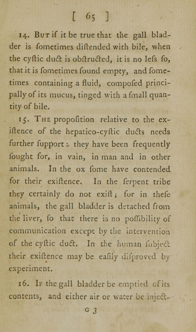 14. But if it be true that the gall blad- der is fometimes diftended with bile, when the cyftic duct is obftructed, it is no lefs fo, that it is fometimes found empty, and fome- times containing a fluid, compofed princi- pally of its mucus, tinged with afmall quan- tity of bile. 15. The propofition relative to the ex- igence of the hepatico-cyftic duels needs further fupport :> they have been frequently- fought for, in vain, in man and in other animals. In the ox fome have contended for their exiftence. In the ferpent tribe they certainly do not exift; fur in thefe animals, the gall bladder is detached from the liver, fo that there is no poffibility of communication except by the intervention of the cyftic duel:. In the human fubjedt their exiftence may be eafily difproved by experiment. 16. If the gall bladder be emptied cf its contents, and either air or water be injeck- o 3