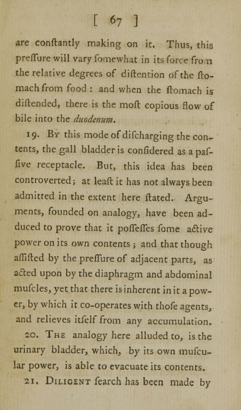 are conftantly making on it. Thus, this preffure will vary fomewhat in its force fro.n the relative degrees of diftention of the fto- mach from food : and when the ftomach is diftended, there is the moft copious flow of bile into the duodenum. 19. By this mode of difcharging the con- tents, the gall bladder is confidered as a paf- five receptacle. But, this idea has been controverted; at lead it has not always been admitted in the extent here flated. Argu- ments, founded on analogy, have been ad- duced to prove that it poffeffes fome active power on its own contents ; and that though afllfted by the preffure of adjacent parts, as acted upon by the diaphragm and abdominal mufcles, yet that there is inherent in it a pow- er, by which it co-operates with thofe agents, and relieves itfelf from any accumulation. 20. The analogy here alluded to, is the urinary bladder, which, by its own mufcu- lar power, is able to evacuate its contents. 21. Diligent fearch has been made by