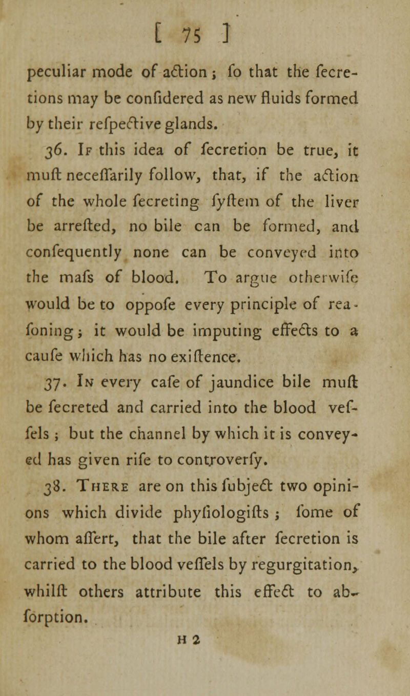 peculiar mode of action ; fo that the fecre- tions may be confidered as new fluids formed by their refpective glands. 36. If this idea of fecretion be true, it muft neceffarily follow, that, if the action of the whole fecreting fyftem of the liver be arretted, no bile can be formed, and confequently none can be conveyed into the mafs of blood. To argue othervvifc would be to oppofe every principle of rea- foningj it would be imputing effects to a caufe which has no exiftence. 37. In every cafe of jaundice bile muft be fecreted and carried into the blood vef- fels ; but the channel by which it is convey- ed has given rife to cont/overfy. 38. There are on thisfubject two opini- ons which divide phyfiologifts ; fome of whom affert, that the bile after fecretion is carried to the blood vefTels by regurgitation, whilft others attribute this effect to ab- forption. h 2