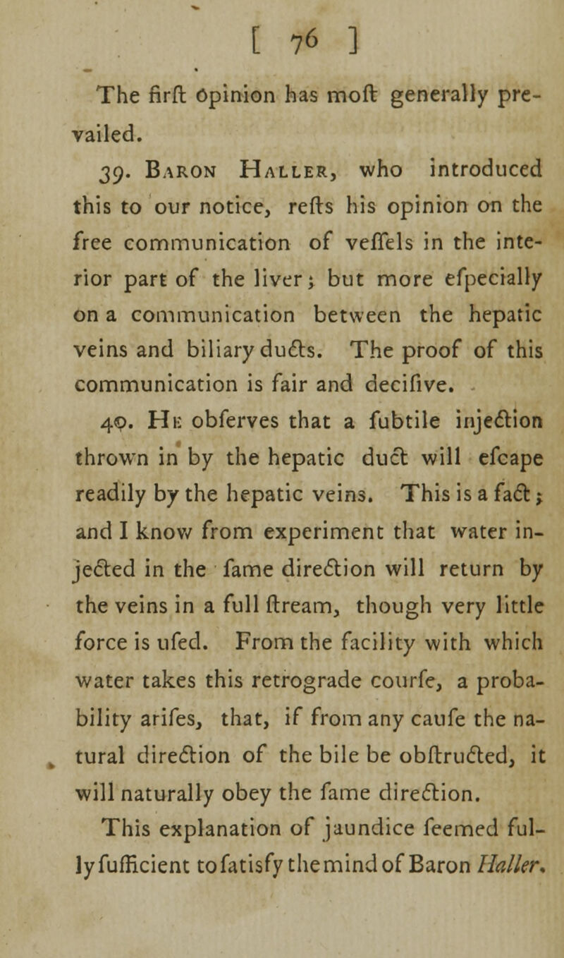 The firft Opinion has moll generally pre- vailed. 39. Baron Haller, who introduced this to our notice, refts his opinion on the free communication of veffels in the inte- rior part of the liver; but more efpecially on a communication between the hepatic veins and biliary duels. The proof of this communication is fair and decifive. 49. Hi: obferves that a fubtile injection thrown in by the hepatic duct will efcape readily by the hepatic veins. This is a fact j and I know from experiment that water in- jected in the fame direction will return by the veins in a full dream, though very little force is ufed. From the facility with which water takes this retrograde courfe, a proba- bility arifes, that, if from any caufe the na- tural direction of the bile be obftructed, it will naturally obey the fame direction. This explanation of jaundice feemed ful- ly fufficient tofatisfy the mind of Baron Ha/ler.