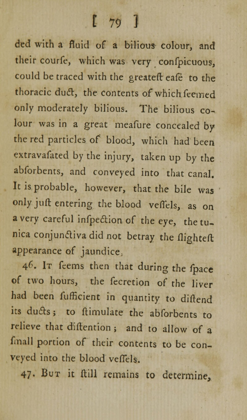 ded with a fluid of a bilious colour, and their courfe, which was very confpicuous, could be traced with the greater!: eafe to the thoracic duel, the contents of which feemed only moderately bilious. The bilious co- lour was in a great meafure concealed by the red particles of blood, which had been extravafated by the injury, taken up by the abforbents, and conveyed into that canal. It is probable, however, that the bile was only juft entering the blood vefiels, as on a very careful infpection of the eye, the tu- nica conjunctiva did not betray the flighted appearance of jaundice; 4^. It feems then that during the fpace of two hours, the fecretion of the liver had been fufficient in quantity to diftend its duds; to flimulate the abforbents to relieve that distention ; and to allow of a fmall portion of their contents to be con- veyed into the blood vefTels. 47- But it ftill remains to determine,