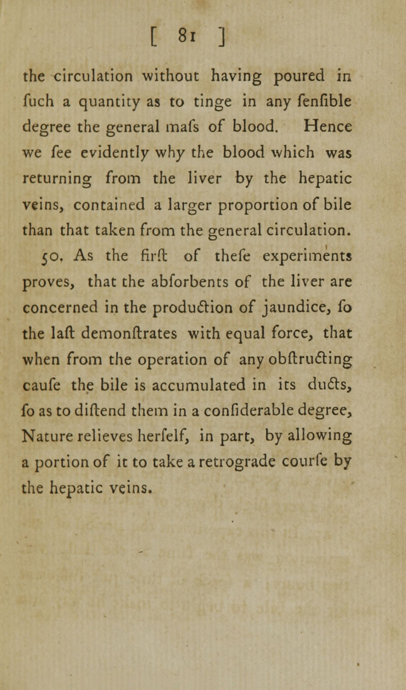 the circulation without having poured in fuch a quantity as to tinge in any fenfible degree the general mafs of blood. Hence we fee evidently why the blood which was returning from the liver by the hepatic veins, contained a larger proportion of bile than that taken from the general circulation. 50. As the firfb of thefe experiments proves, that the abforbents of the liver are concerned in the production of jaundice, fo the laft demonstrates with equal force, that when from the operation of any obstructing caufe the bile is accumulated in its ducts, fo as to diftend them in a confiderable degree, Nature relieves herfelf, in part, by allowing a portion of it to take a retrograde courfc by the hepatic veins.