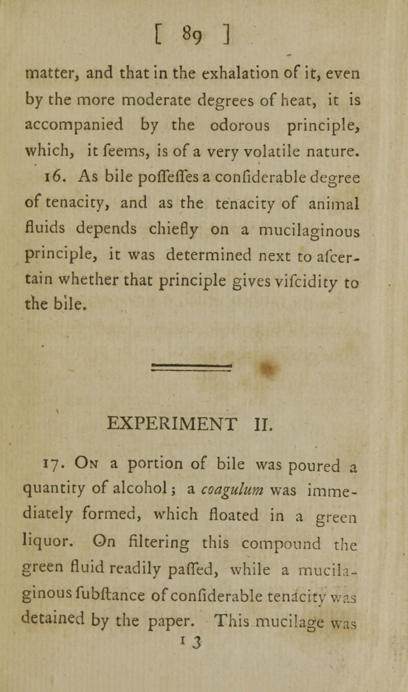 matter, and that in the exhalation of it, even by the more moderate degrees of heat, it is accompanied by the odorous principle, which, it feems, is of a very volatile nature. 16. As bile poflefTes a considerable degree of tenacity, and as the tenacity of animal fluids depends chiefly on a mucilaginous principle, it was determined next to afcer- tain whether that principle gives vifcidity to the bile. EXPERIMENT II. 17. On a portion of bile was poured a quantity of alcohol j a coagulum was imme- diately formed, which floated in a green liquor. On filtering this compound the green fluid readily paffed, while a mucih- ginousfubflance of confiderable tenacity Was detained by the paper. This mucilage was 13