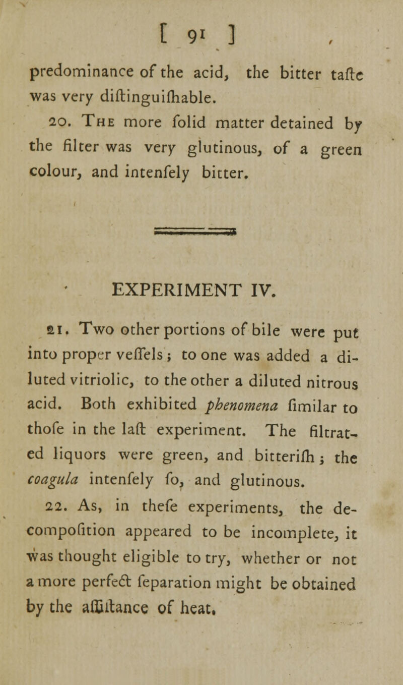 predominance of the acid, the bitter tafte was very diftinguifhable. 20. The more folid matter detained by the filter was very glutinous, of a green colour, and intenfely bitter. EXPERIMENT IV. ai. Two other portions of bile were put into proper vefiels ; to one was added a di- luted vitriolic, to the other a diluted nitrous acid. Both exhibited phenomena fimilar to thofe in the laft experiment. The filtrat- ed liquors were green, and bitterifh; the coagula intenfely fo, and glutinous. 22. As, in thefe experiments, the de- compofition appeared to be incomplete, it was thought eligible to try, whether or not a more perfect feparation might be obtained by the aifiitance of heat.