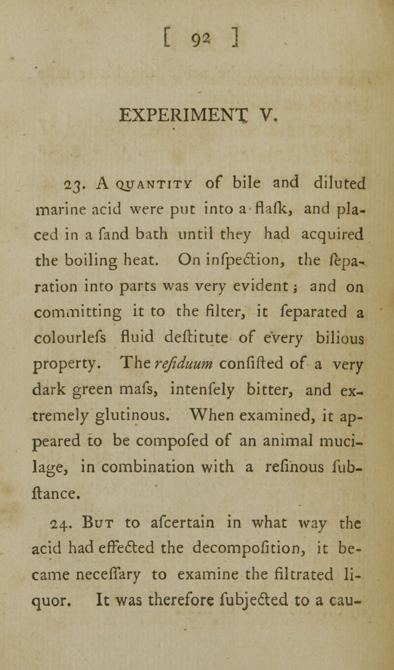 EXPERIMENT V. 23. A quantity- of bile and diluted marine acid were put into a-flafk, and pla- ced in a fand bath until they had acquired the boiling heat. On infpection, the fepa- ration into parts was very evident -, and on committing it to the filter, it feparated a colourlefs fluid deftitute of every bilious property. The refiduum confifted of a very dark green mafs, intenfely bitter, and ex- tremely glutinous. When examined, it ap- peared to be compofed of an animal muci- lage, in combination with a refihous fub- ftance. 24. But to afcertain in what way the acid had effected the decompofition, it be- came neceffary to examine the filtrated li- quor. It was therefore fubjected to a cau-