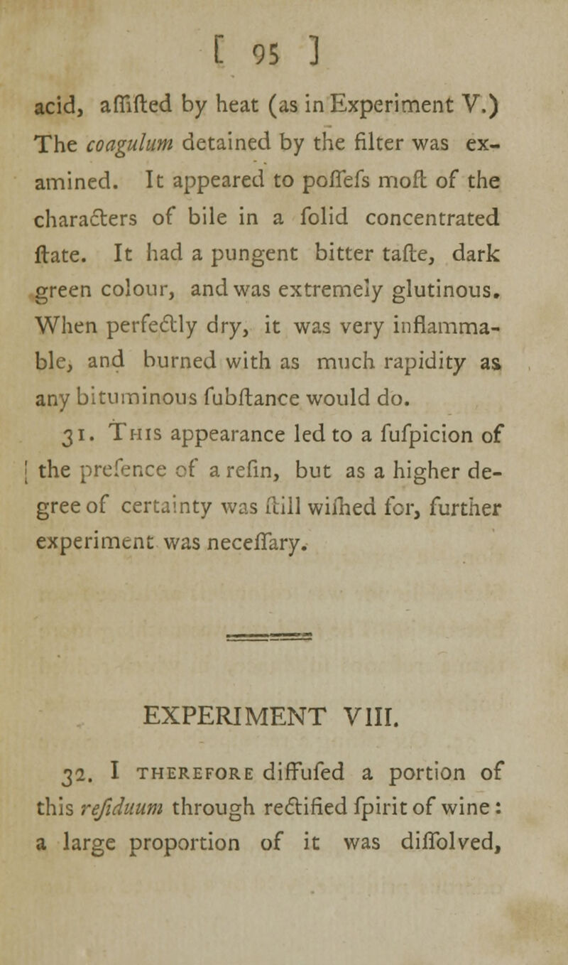 acid, afiifted by heat (as in Experiment V.) The coagulum detained by the filter was ex- amined. It appeared to poflefs moft of the characters of bile in a folid concentrated ftate. It had a pungent bitter tafte, dark green colour, and was extremely glutinous. When perfe&ly dry, it was very inflamma- ble, and burned with as much rapidity as. any bituminous fubftance would do. 31. This appearance led to a fufpicion of [ the prefence of a refin, but as a higher de- gree of certainty was [till wiihed for, further experiment was neceflary. EXPERIMENT VIII. 32. I therefore difFufed a portion of this refiduum through rectified fpirit of wine : a large proportion of it was diflblved,