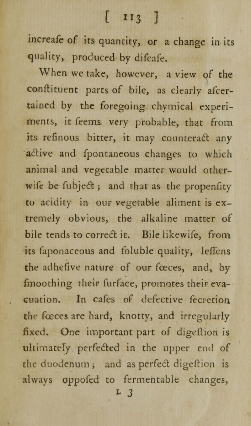 increafe of its quantity, or a change in its quality, produced by difeafe. When we take, however, a view of the conftituent parts of bile, as clearly afcer- tained by the foregoing chymical experi- ments, it feems very probable, that from its refinous bitter, it may counteract any active and fpontaneous changes to which animal and vegetable matter would other- wife be fubjeft ; and that as the propenfity to acidity in our vegetable aliment is ex- tremely obvious, the alkaline matter of bile tends to correct ic. Bile likewife, from its faponaceous and foluble quality, leflens the adhefive nature of our fceces, and, by fmoothing their furface, promotes their eva- cuation. In cafes of defective fecretion the fceces are hard, knotty, and irregularly fixed. One important part of digefhon is ultimately perfected in the upper end of the duodenum; and as perfect digeftion is always oppoied to fermentable changes, l 3