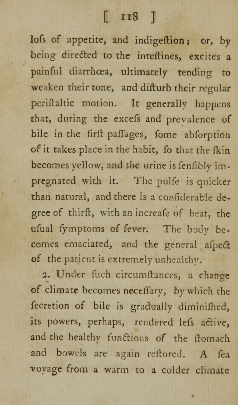 lofs of appetite, and indigeftion j or, by being directed to the inteftines, excites a painful diarrhoea, ultimately tending to weaken their tone, and difturb their regular periflaltic motion. It generally happens that, during the excefs and prevalence of bile in the firft paffages, fome abforption of it takes place in the habit, fo that the fkin becomes yellow, and the urine is fenfibly im- pregnated with it. The pulfe is quicker than natural, and there is a considerable de- gree of thirft, with an increafe of heat, the ufual fymptoms of fever. The b-jdy be- comes emaciated, and the general afpect of the patient is extremely unhealthy. 2. Under fuch circumftances, a change of climate becomes necefiary, by which the fecretion of bile is gradually diminifhed, its powers, perhaps, rendered lefs active, and the healthy functions of the fromach and bowels are again reltored. A fea voyage from a warm to a colder climate