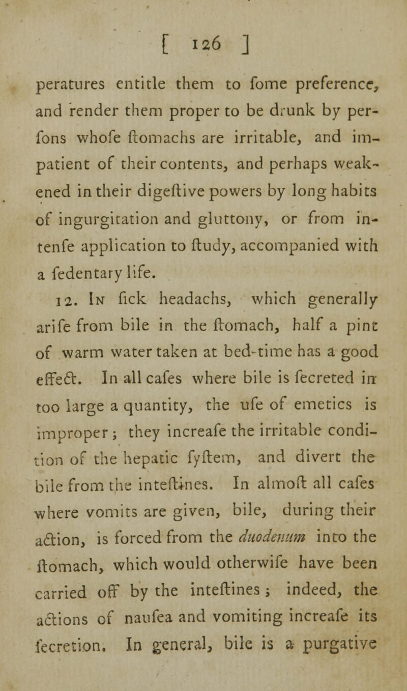 peratures entitle them to fome preference, and render them proper to be drunk by per- fons whofe ftomachs are irritable, and im- patient of their contents, and perhaps weak- ened in their digeftive powers by long habits of ingurgitation and gluttony, or from in- tenfe application to ftudy, accompanied with a fedentary life. 12. In fick headachs, which generally arife from bile in the ftomach, half a pint of warm water taken at bed-time has a good effect. In all cafes where bile is fecreted irr too large a quantity, the ufe of emetics is improper ; they increafe the irritable condi- tion of the hepatic fyftem, and divert the bile from the interlines. In almoft all cafes where vomits are given, bile, during their action, is forced from the duodenum into the ftomach, which would otherwife have been carried off by the interlines j indeed, the actions of naufea and vomiting increafe its fecretion. In general, bile is a- purgative