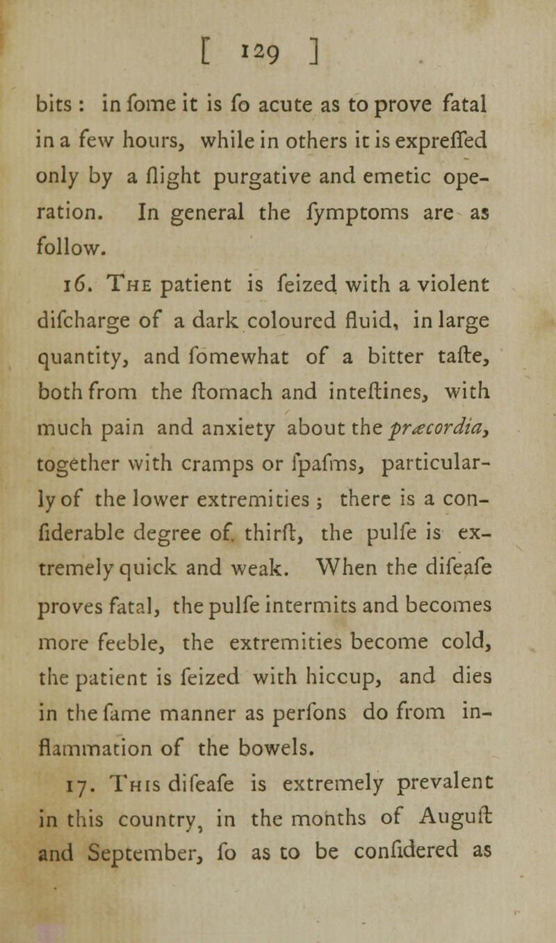 [ **9 ] bits : in fome it is fo acute as to prove fatal in a few hours, while in others it is exprefifed only by a flight purgative and emetic ope- ration. In general the fymptoms are as follow. 16. The patient is feized with a violent difcharge of a dark coloured fluid, in large quantity, and fomewhat of a bitter tafte, both from the ftomach and interlines, with much pain and anxiety about the pracordia, together with cramps or ipafms, particular- ly of the lower extremities ; there is a con- fiderable degree of. third, the pulfe is ex- tremely quick and weak. When the difeafe proves fatal, the pulfe intermits and becomes more feeble, the extremities become cold, the patient is feized with hiccup, and dies in the fame manner as perfons do from in- flammation of the bowels. 17. This difeafe is extremely prevalent in this country, in the months of Auguft and September, fo as to be confidered as