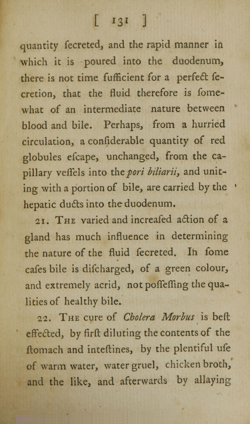 [ '3' ] quantity fecreted, and the rapid manner in which it is poured into the duodenum, there is not time fufficient for a perfect fe- cretion, that the fluid therefore is fome- what of an intermediate nature between blood and bile. Perhaps, from a hurried circulation, a considerable quantity of red globules efcape, unchanged, from the ca- pillary veffels into the fori biliarii, and unit- ing with a portion of bile, are carried by the ' hepatic ducts into the duodenum. 21. The varied and increafed action of a gland has much influence in determining the nature of the fluid fecreted. In fome cafes bile is difcharged, of a green colour, and extremely acrid, not poflefling the qua- lities of healthy bile. 22. The cure of Cholera Morbus is beft effected, by firft diluting the contents of the ftomach and interlines, by the plentiful ufe of warm water, water gruel, chicken broth, and the like, and afterwards by allaying