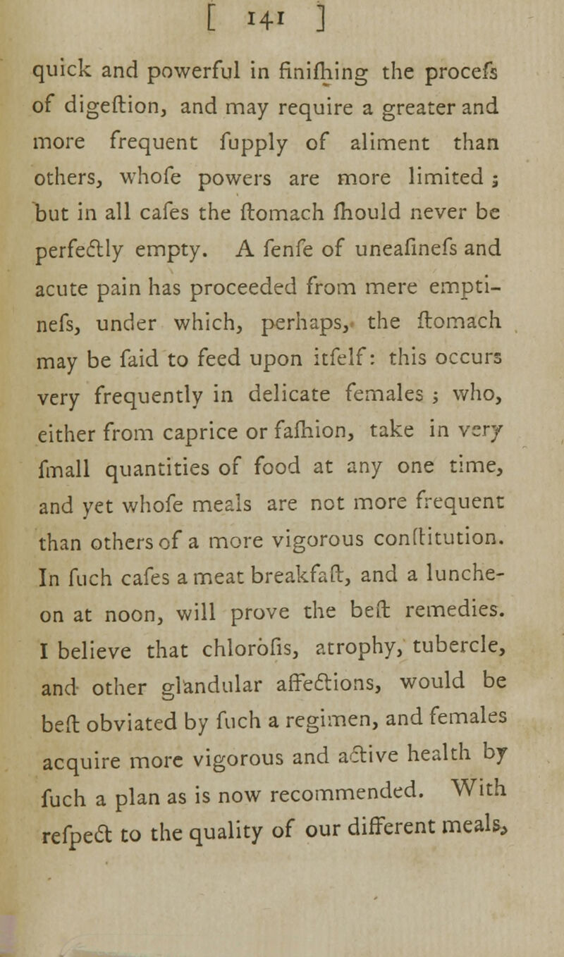 quick and powerful in finifhing the procefs of digeftion, and may require a greater and more frequent fupply of aliment than others, whofe powers are more limited j tut in all cafes the ftomach mould never be perfectly empty. A fenfe of uneafinefs and acute pain has proceeded from mere empti- nefs, under which, perhaps,- the ftomach may be faid to feed upon itfelf: this occurs very frequently in delicate females ; who, either from caprice or fafhion, take in very fmall quantities of food at any one time, and yet whofe meals are not more frequent than others of a more vigorous conftitution. In fuch cafes a meat breakfaft, and a lunche- on at noon, will prove the beft remedies. I believe that chlorofis, atrophy, tubercle, and other glandular affe&ions, would be beft obviated by fuch a regimen, and females acquire more vigorous and active health by fuch a plan as is now recommended. With refpeft to the quality of our different meaU,