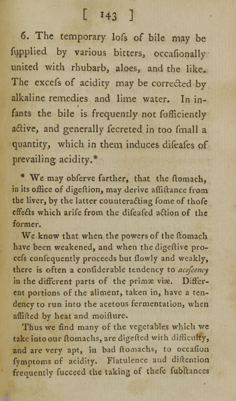 6. The temporary lofs of bile may be fupplied by various bitters, occafionally united with rhubarb, aloes, and the like. The excefs of acidity may be corrected by alkaline remedies and lime water. In in- fants the bile is frequently not fufficiently active, and generally fecreted in too fmall a quantity, which in them induces difeafes of prevailing acidity.* * We may obferve farther, that the ftomach, in its office of digeftion, may derive affiftance from the liver, by the latter counteracting fome of thofe effects which arife from the difeafed action of the former. We know that when the powers of the ftomach have been weakened, and when the digeftive pro- cefs confequently proceeds but flowly and weakly, there is often a considerable tendency to acefcency in the different parts of the primse vi?e. Differ- ent portions of the aliment, taken in, have a ten- dency to run into the acetous fermentation, when aflifted by heat and moifture. Thus we find many of the vegetables which we take into our ftomachs, are digefted with difficulty, and are very apt, in bad ftomachs, to occafion fymptoms of acidity. Flatulence and diftention frequently fucceed the taking of thefe fubftances