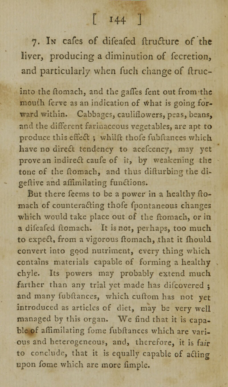 7. In cafes of difeafed ftrufture of the liver, producing a diminution of fecretion, and particularly when fuch change of ftruc- into the ftomach, and the gaffes fent out from the mouth ferve as an indication of what is going for- ward within. Cabbages, cauliflowers, peas, beans, and the different farinaceous vegetables, are apt to produce this effect ; whilft thofe fubftances which have no direct tendency to acefcency, may yet prove an indirect caufe of it, by weakening the tone of the ftomach, and thus difturbing the di- geftive and affimilating functions. But there feems to be a power in a healthy fto- mach of counteracting thofe fpontaneous changes which would take place out of the ftomach, or in a difeafed ftomach. It is not, perhaps, too much to expect, from a vigorous ftomach, that it fhould convert into good nutriment, every thing which contains materials capable of forming a healthy chyle. Its powers may probably extend much farther than any trial yet made has difcovered j and many fubftances, which cuftom has not yet introduced as articles of diet, may be very well managed by this organ. We find that it is capa- ble^pf affimilating fome fubftances which are vari- ous and heterogeneous, and, therefore, it is fa/r to conclude, that it is equally capable of acting upon fome which are more fimple.