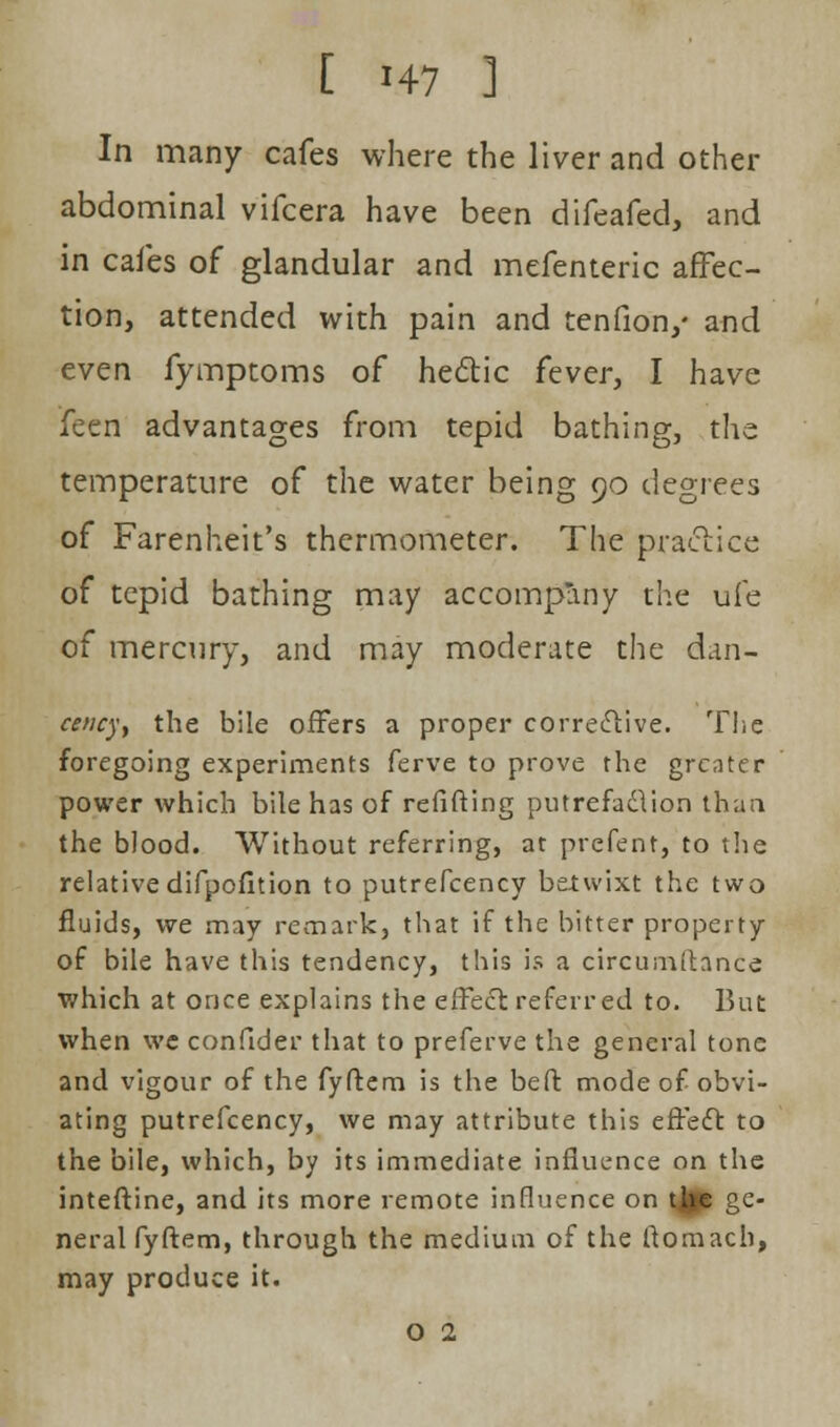 In many cafes where the liver and other abdominal vifcera have been difeafed, and in cafes of glandular and mefenteric affec- tion, attended with pain and tenfion/ and even fymptoms of hectic fever, I have feen advantages from tepid bathing, the temperature of the water being 90 degrees of Farenheit's thermometer. The practice of tepid bathing may accompany the ufe of mercury, and may moderate the dan- cency, the bile offers a proper corrective. The foregoing experiments ferve to prove the greater power which bile has of refifting putrefaction than the blood. Without referring, at prefent, to the relativedifpofition to putrefcency belwixt the two fluids, we may remark, that if the bitter property of bile have this tendency, this is a circumftance which at once explains the e{Feci referred to. But when we confider that to preferve the general tone and vigour of the fyftem is the beft mode of obvi- ating putrefcency, we may attribute this e fie ft to the bile, which, by its immediate influence on the inteftine, and its more remote influence on tjge ge- neral fyftem, through the medium of the ftomacb, may produce it.