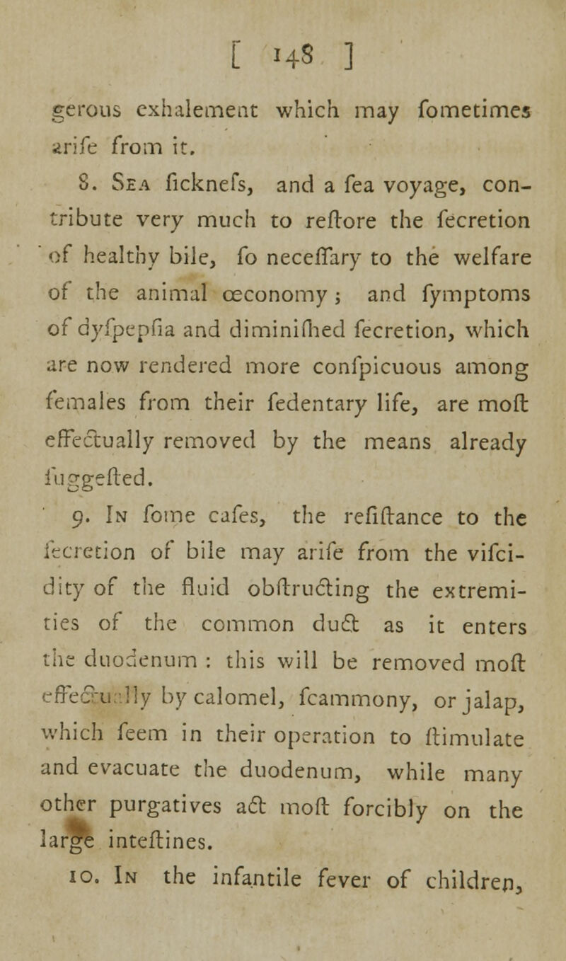 gcrous exhalement which may fometimes arife fro in it. 8. Sea ficknefs, and a fea voyage, con- tribute very much to reftore the fecretion of healthy bile, fo neceffary to the welfare of the animal ceconomy; and fymptoms of dyfpepfia and diminifhed fecretion, which are now rendered more confpicuous among females from their fedentary life, are moil effectually removed by the means already fuggefled. 9. In fome cafes, the refinance to the fecretion of bile may arife from the vifci- dity of the fluid obftructing the extremi- ties of the common duel; as it enters the duodenum : this will be removed mod effectually by calomel, fcammony, or jalap, which feem in their operation to ftimulate and evacuate the duodenum, while many other purgatives ad moft forcibly on the large inteftines. 10. In the infantile fever of children,