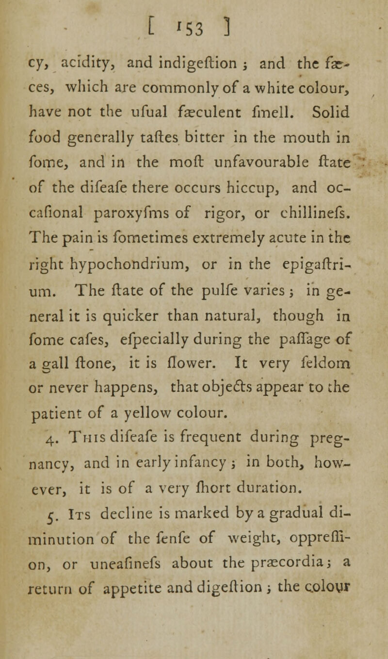 cy, acidity, and indigeftion j and the fae- ces, which are commonly of a white colour, have not the ufual fseculent fmell. Solid food generally taftes bitter in the mouth in fome, and in the mod unfavourable flate j of the difeafe there occurs hiccup, and oc- casional paroxyfms of rigor, or chillinefs. The pain is fometimes extremely acute in the right hypochondrium, or in the epigaflri- um. The flate of the pulfe varies j in ge- neral it is quicker than natural, though in fome cafes, efpecially during the pafifage of a gall flone, it is flower. It very feldom or never happens, that objects appear to the patient of a yellow colour. 4. This difeafe is frequent during preg- nancy, and in early infancy j in both, how- ever, it is of a very fhort duration. 5. Its decline is marked by a gradual di- minution of the fenfe of weight, opprefli- on, or uneafinefs about the prascordia; a return of appetite and digeflion ; the colour