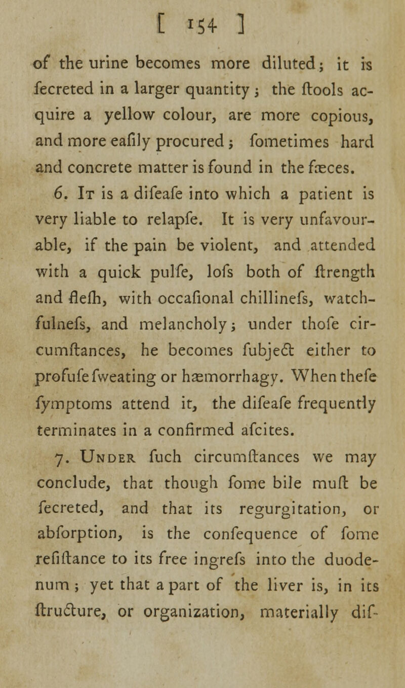 of the urine becomes more diluted; it is fecreted in a larger quantity j the ftools ac- quire a yellow colour, are more copious, and more eafily procured; fometimes hard and concrete matter is found in the fceces. 6. It is a difeafe into which a patient is very liable to relapfe. It is very unfavour- able, if the pain be violent, and attended with a quick pulfe, lofs both of ftrength and flelh, with occafional chillinefs, watch- fulnefs, and melancholy; under thofe cir- cumftances, he becomes fubject either to profufefweating or hasmorrhagy. Whenthefe fymptoms attend it, the difeafe frequently terminates in a confirmed afcites. 7. Under fuch circumftances we may conclude, that though fome bile muft be fecreted, and that its regurgitation, or abforption, is the confequence of fome refiflance to its free ingrefs into the duode- num ; yet that apart of the liver is, in its ftruclure, or organization, materially dif-