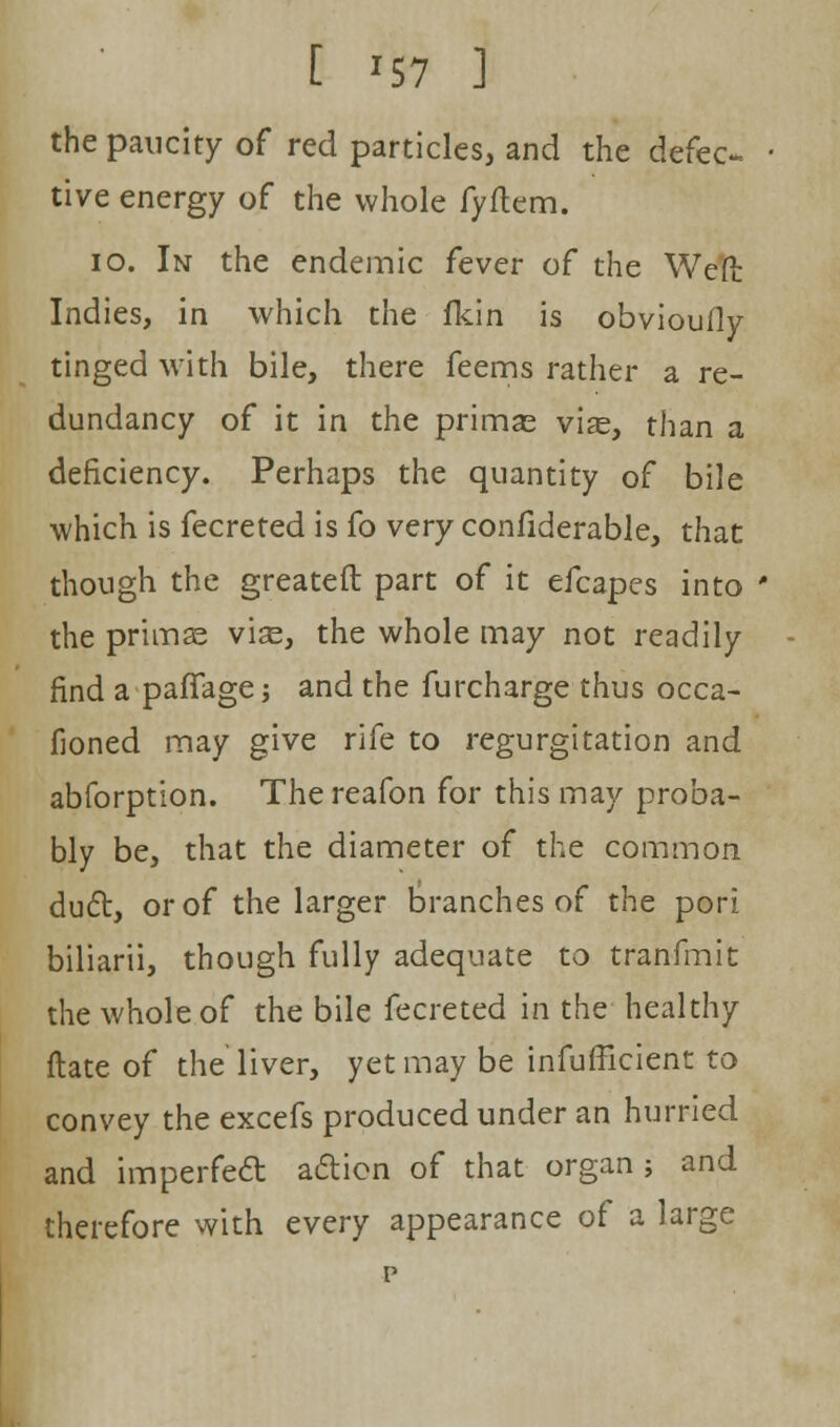 [ *57 ] the paucity of red particles, and the defec- tive energy of the whole fyftem. 10. In the endemic fever of the Weft Indies, in which the fkin is obvioufly tinged with bile, there feems rather a re- dundancy of it in the primas vise, than a deficiency. Perhaps the quantity of bile which is fecreted is fo very confiderable, that though the greateft part of it efcapes into the primse vise, the whole may not readily find a paffage j and the furcharge thus occa- fioned may give rife to regurgitation and abforption. Thereafon for this may proba- bly be, that the diameter of the common duct, or of the larger branches of the pori biliarii, though fully adequate to tranfmit the whole of the bile fecreted in the healthy ftate of the liver, yet may be inefficient to convey the excefs produced under an hurried and imperfedt action of that organ; and therefore with every appearance of a large